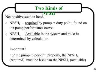 Two Kinds of
                      NPSH
Net positive suction head.
   NPSHR. – required by pump at duty point, found on
    the pump performance curve.
   NPSHA. – Available in the system and must be
    determined by calculation

    Important !
    For the pump to perform properly, the NPSHR
    (required), must be less than the NPSHA (available)

                                                          26
 