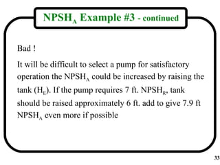 NPSHA Example #3 - continued

Bad !
It will be difficult to select a pump for satisfactory
operation the NPSHA could be increased by raising the
tank (HE). If the pump requires 7 ft. NPSHR, tank
should be raised approximately 6 ft. add to give 7.9 ft
NPSHA even more if possible



                                                          33
 