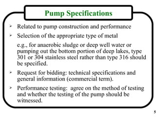 Pump Specifications
   Related to pump construction and performance
   Selection of the appropriate type of metal
    e.g., for anaerobic sludge or deep well water or
    pumping out the bottom portion of deep lakes, type
    301 or 304 stainless steel rather than type 316 should
    be specified.
   Request for bidding: technical specifications and
    general information (commercial term).
   Performance testing: agree on the method of testing
    and whether the testing of the pump should be
    witnessed.
                                                             5
 