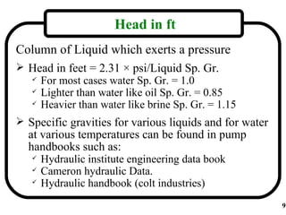 Head in ft
Column of Liquid which exerts a pressure
 Head in feet = 2.31 × psi/Liquid Sp. Gr.
   For most cases water Sp. Gr. = 1.0
   Lighter than water like oil Sp. Gr. = 0.85
   Heavier than water like brine Sp. Gr. = 1.15


 Specific gravities for various liquids and for water
  at various temperatures can be found in pump
  handbooks such as:
      Hydraulic institute engineering data book
      Cameron hydraulic Data.
      Hydraulic handbook (colt industries)
                                                         9
 