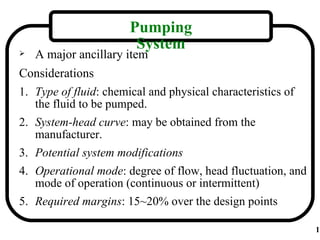 Pumping
                       System
   A major ancillary item
Considerations
1. Type of fluid: chemical and physical characteristics of
   the fluid to be pumped.
2. System-head curve: may be obtained from the
   manufacturer.
3. Potential system modifications
4. Operational mode: degree of flow, head fluctuation, and
   mode of operation (continuous or intermittent)
5. Required margins: 15~20% over the design points

                                                             1
 