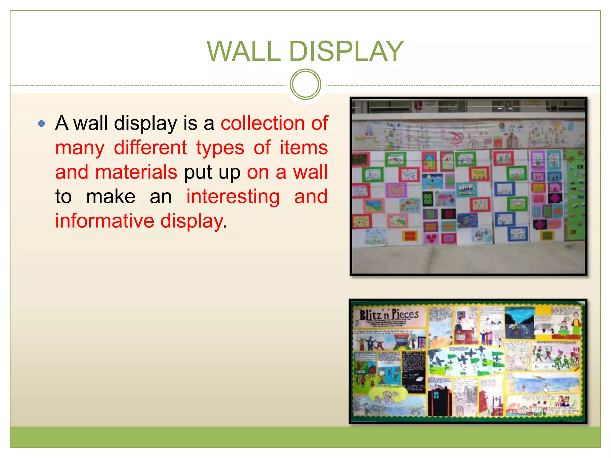 WALL DISPLAY
 A wall display is a collection of
many different types of items
and materials put up on a wall
to make an interesting and
informative display.
 
