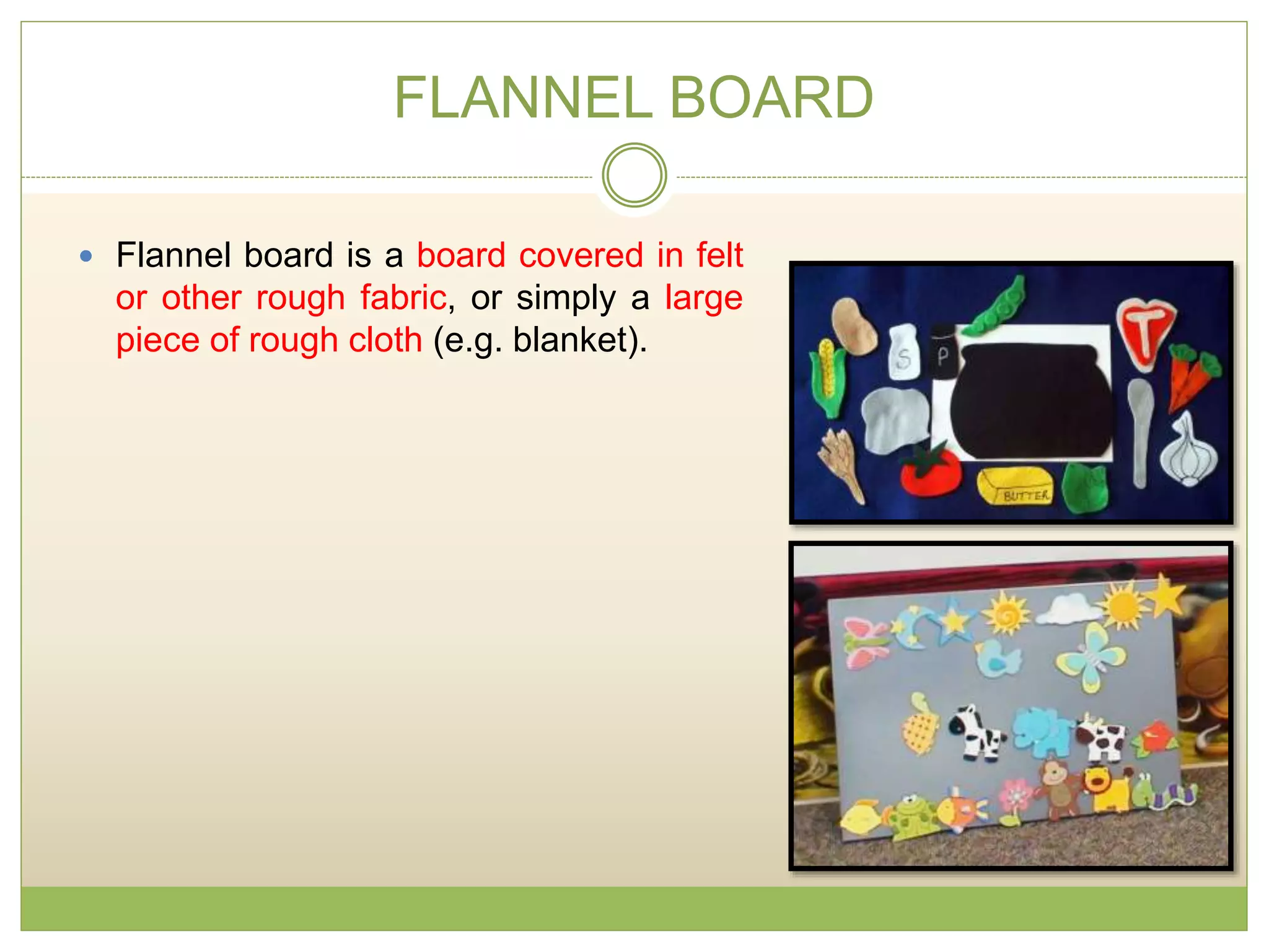 FLANNEL BOARD
 Flannel board is a board covered in felt
or other rough fabric, or simply a large
piece of rough cloth (e.g. blanket).
 