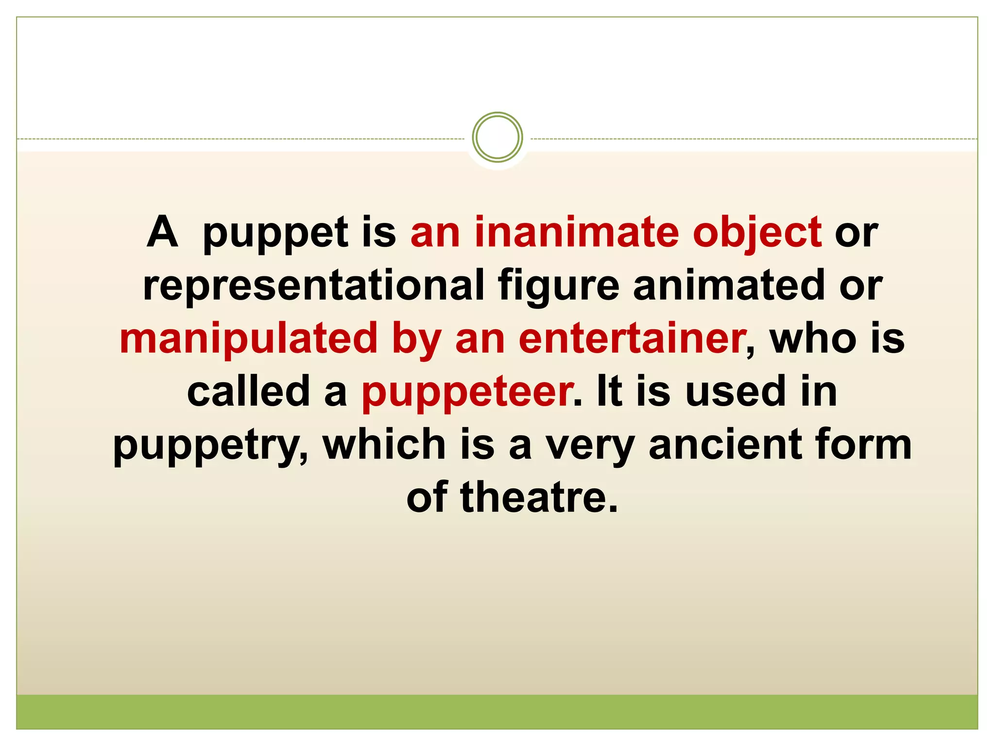 A puppet is an inanimate object or
representational figure animated or
manipulated by an entertainer, who is
called a puppeteer. It is used in
puppetry, which is a very ancient form
of theatre.
 