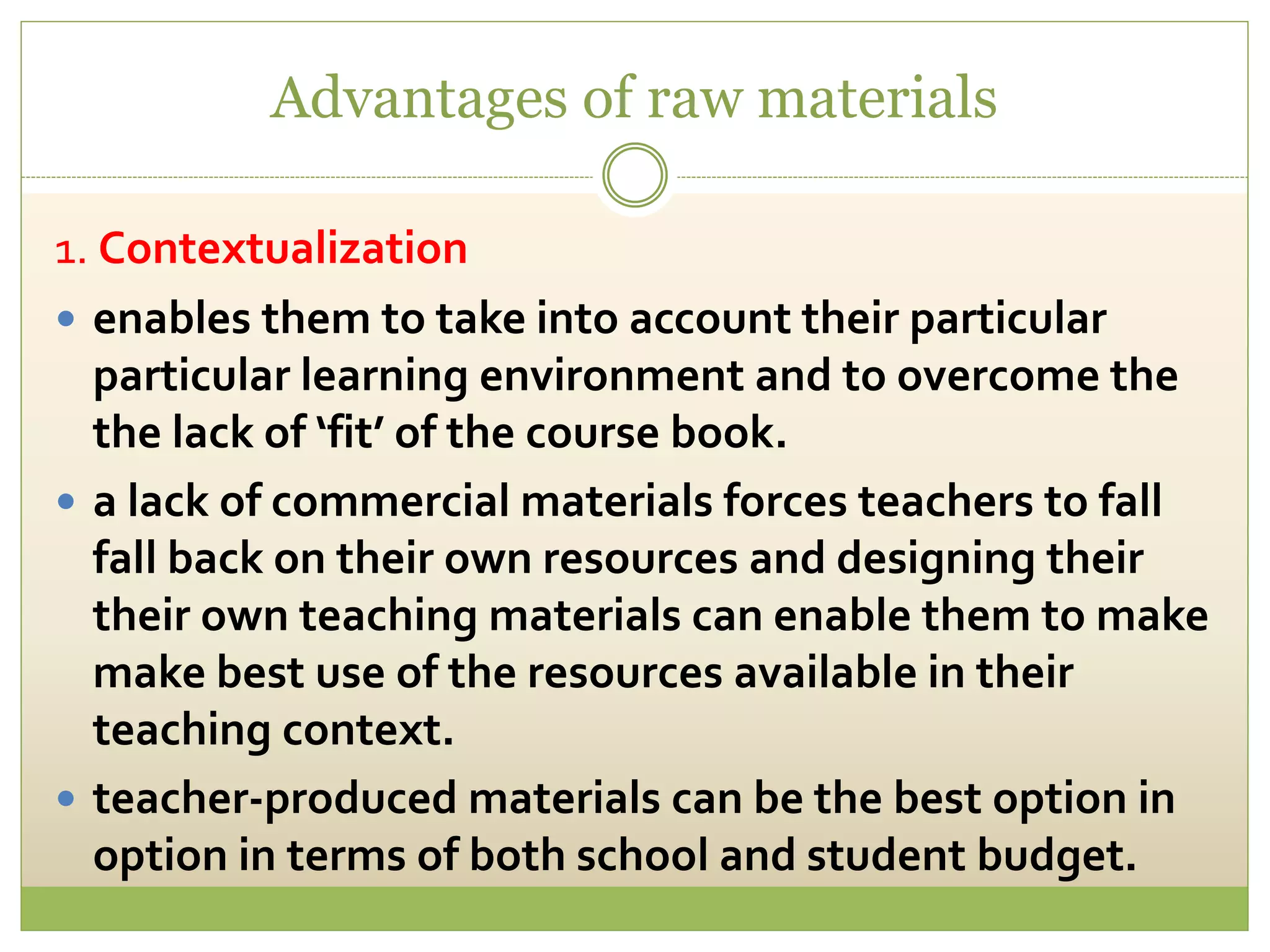 Advantages of raw materials
1. Contextualization
 enables them to take into account their particular
particular learning environment and to overcome the
the lack of ‘fit’ of the course book.
 a lack of commercial materials forces teachers to fall
fall back on their own resources and designing their
their own teaching materials can enable them to make
make best use of the resources available in their
teaching context.
 teacher-produced materials can be the best option in
option in terms of both school and student budget.
 