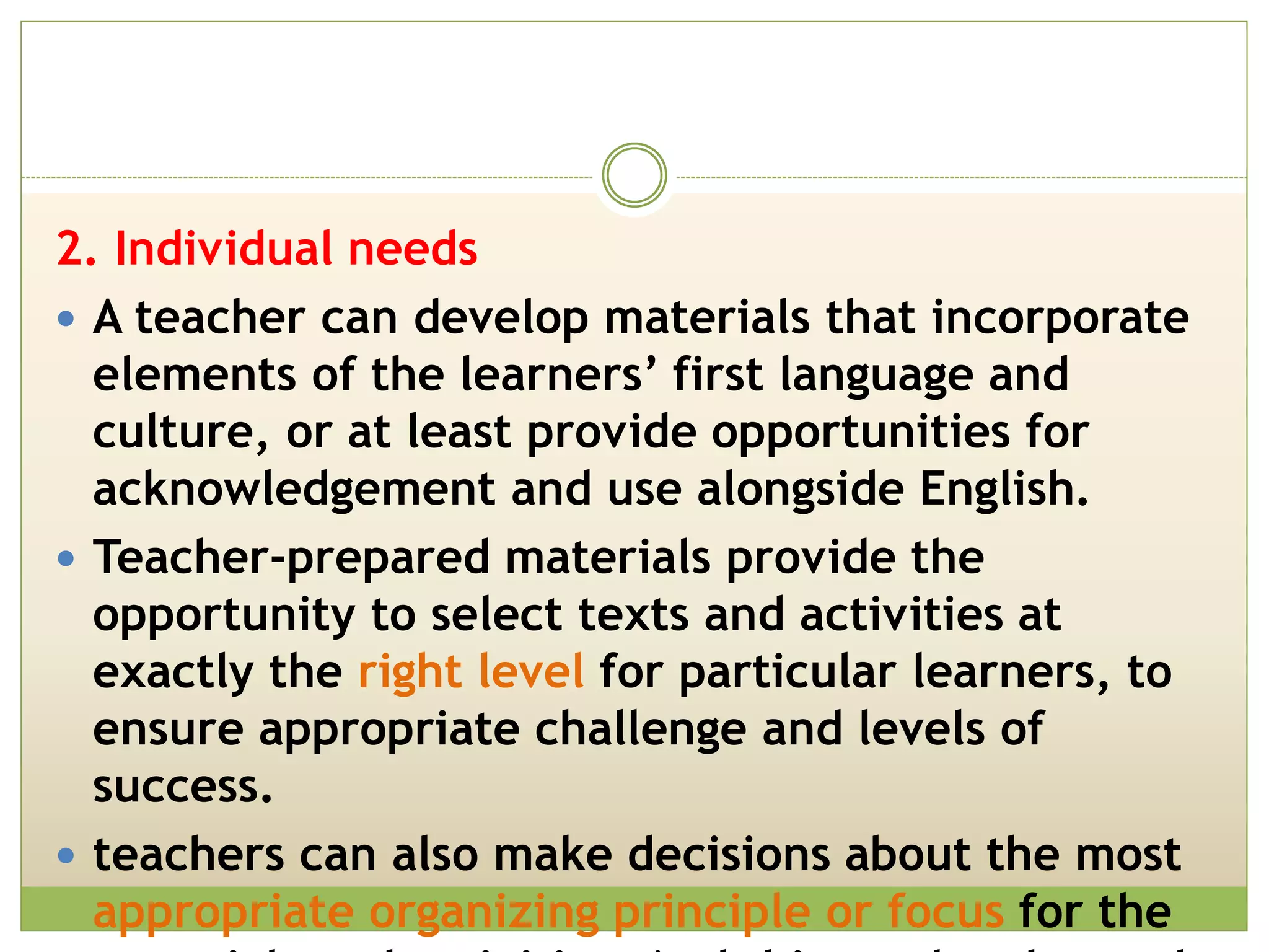 2. Individual needs
 A teacher can develop materials that incorporate
elements of the learners’ first language and
culture, or at least provide opportunities for
acknowledgement and use alongside English.
 Teacher-prepared materials provide the
opportunity to select texts and activities at
exactly the right level for particular learners, to
ensure appropriate challenge and levels of
success.
 teachers can also make decisions about the most
appropriate organizing principle or focus for the
 