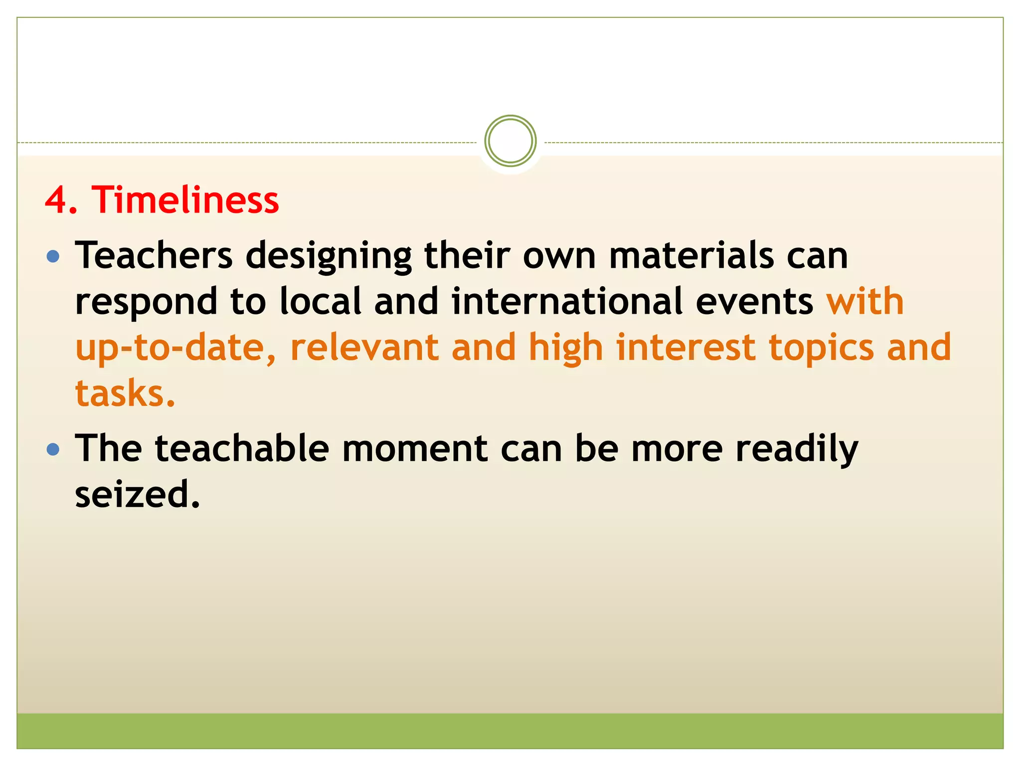 4. Timeliness
 Teachers designing their own materials can
respond to local and international events with
up-to-date, relevant and high interest topics and
tasks.
 The teachable moment can be more readily
seized.
 