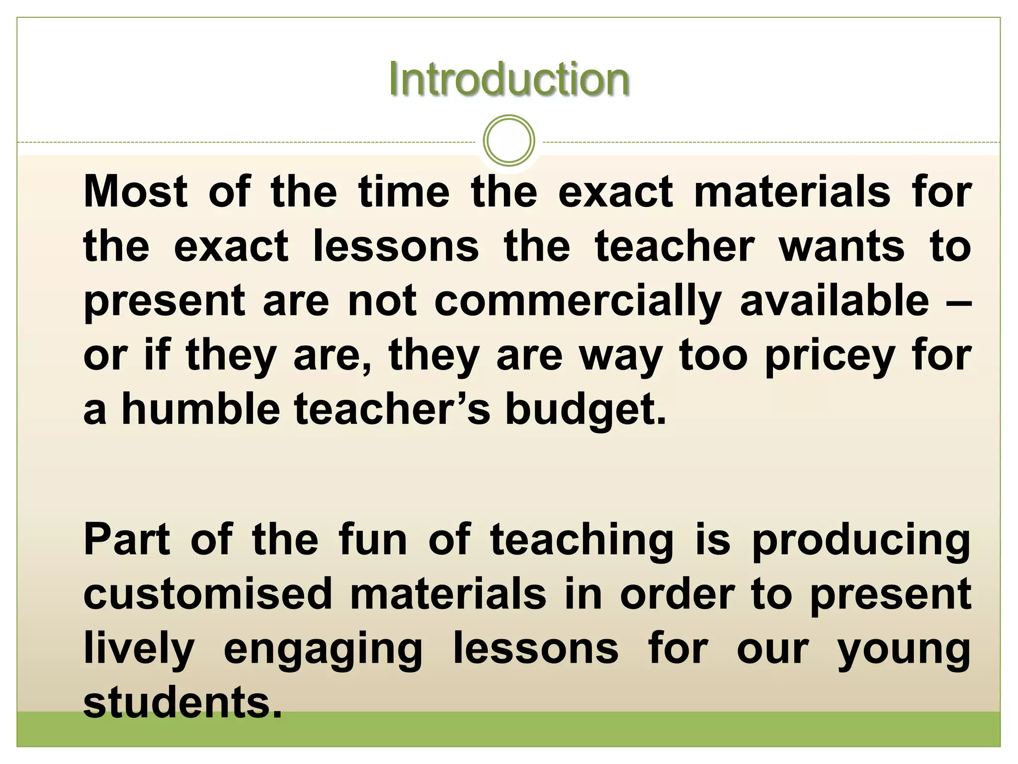 Introduction
Most of the time the exact materials for
the exact lessons the teacher wants to
present are not commercially available –
or if they are, they are way too pricey for
a humble teacher’s budget.
Part of the fun of teaching is producing
customised materials in order to present
lively engaging lessons for our young
students.
 
