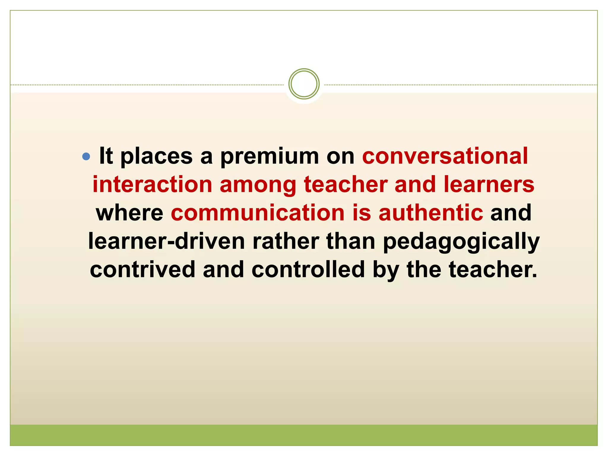  It places a premium on conversational
interaction among teacher and learners
where communication is authentic and
learner-driven rather than pedagogically
contrived and controlled by the teacher.
 