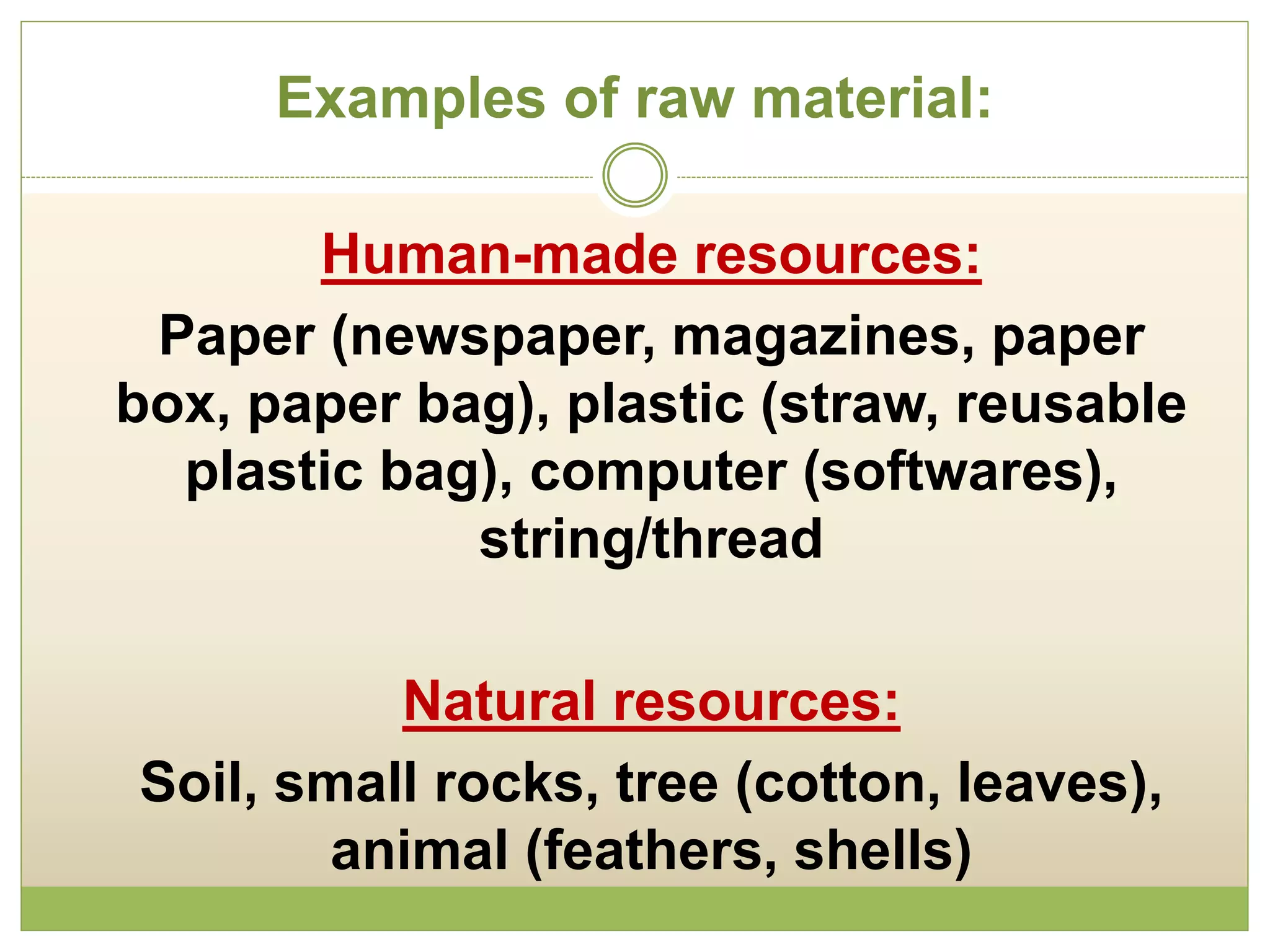 Examples of raw material:
Human-made resources:
Paper (newspaper, magazines, paper
box, paper bag), plastic (straw, reusable
plastic bag), computer (softwares),
string/thread
Natural resources:
Soil, small rocks, tree (cotton, leaves),
animal (feathers, shells)
 