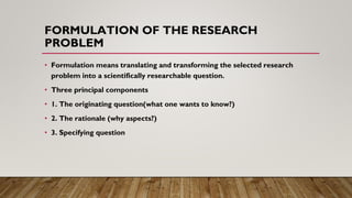 FORMULATION OF THE RESEARCH
PROBLEM
• Formulation means translating and transforming the selected research
problem into a ...