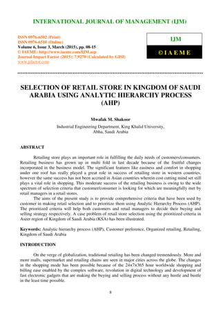 International Journal of Management (IJM), ISSN 0976 – 6502(Print), ISSN 0976 - 6510(Online),
Volume 6, Issue 3, March (2015), pp. 08-15 © IAEME
8
SELECTION OF RETAIL STORE IN KINGDOM OF SAUDI
ARABIA USING ANALYTIC HIERARCHY PROCESS
(AHP)
Mwafak M. Shakoor
Industrial Engineering Department, King Khalid University,
Abha, Saudi Arabia
ABSTRACT
Retailing store plays an important role in fulfilling the daily needs of customers/consumers.
Retailing business has grown up in multi fold in last decade because of the fruitful changes
incorporated in the business model. The significant features like easiness and comfort in shopping
under one roof has really played a great role in success of retailing store in western countries,
however the same success has not been accrued in Asian countries wherein cost cutting mind set still
plays a vital role in shopping. This moderate success of the retailing business is owing to the wide
spectrum of selection criteria that customer/consumer is looking for which are meaningfully met by
retail managers in a retail stores.
The aims of the present study is to provide comprehensive criteria that have been used by
customer in making retail selection and to prioritize them using Analytic Hierarchy Process (AHP).
The prioritized criteria will help both customers and retail managers to decide their buying and
selling strategy respectively. A case problem of retail store selection using the prioritized criteria in
Aseer region of Kingdom of Saudi Arabia (KSA) has been illustrated.
Keywords: Analytic hierarchy process (AHP), Customer preference, Organized retailing, Retailing,
Kingdom of Saudi Arabia
INTRODUCTION
On the verge of globalization, traditional retailing has been changed tremendously. More and
more malls, supermarket and retailing chains are seen in major cities across the globe. The changes
in the shopping mode has been possible because of the 24×7×365 hour worldwide shopping and
billing ease enabled by the complex software, revolution in digital technology and development of
fast electronic gadgets that are making the buying and selling process without any hustle and bustle
in the least time possible.
INTERNATIONAL JOURNAL OF MANAGEMENT (IJM)
ISSN 0976-6502 (Print)
ISSN 0976-6510 (Online)
Volume 6, Issue 3, March (2015), pp. 08-15
© IAEME: http://www.iaeme.com/IJM.asp
Journal Impact Factor (2015): 7.9270 (Calculated by GISI)
www.jifactor.com
IJM
© I A E M E
 
