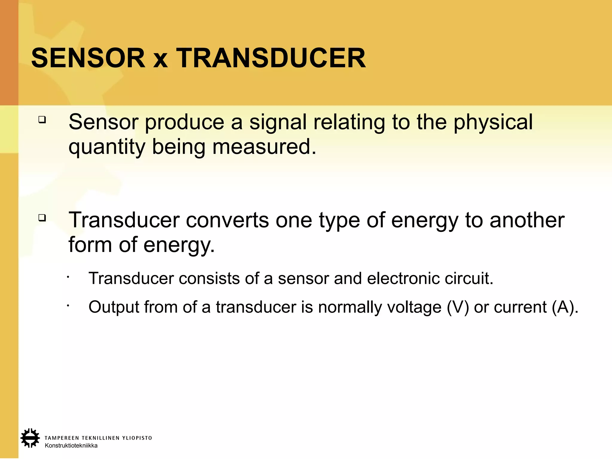 Konstruktiotekniikka
SENSOR x TRANSDUCER

Sensor produce a signal relating to the physical
quantity being measured.

Transducer converts one type of energy to another
form of energy.
•
Transducer consists of a sensor and electronic circuit.
•
Output from of a transducer is normally voltage (V) or current (A).
 