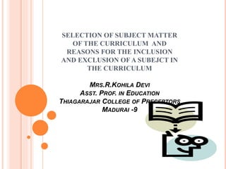 SELECTION OF SUBJECT MATTER
OF THE CURRICULUM AND
REASONS FOR THE INCLUSION
AND EXCLUSION OF A SUBEJCT IN
THE CURRICULUM
MRS.R.KOHILA DEVI
ASST. PROF. IN EDUCATION
THIAGARAJAR COLLEGE OF PRECEPTORS
MADURAI -9
 