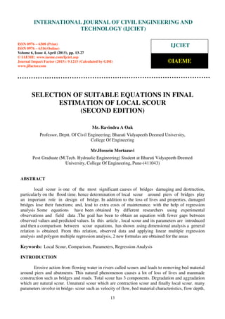 International Journal of Civil Engineering and Technology (IJCIET), ISSN 0976 – 6308 (Print),
ISSN 0976 – 6316(Online), Volume 6, Issue 4, April (2015), pp. 13-27 © IAEME
13
SELECTION OF SUITABLE EQUATIONS IN FINAL
ESTIMATION OF LOCAL SCOUR
(SECOND EDITION)
Mr. Ravindra A Oak
Professor, Deptt. Of Civil Engineering; Bharati Vidyapeeth Deemed University,
College Of Engineering
Mr.Hossein Mortazavi
Post Graduate (M.Tech. Hydraulic Engineering) Student at Bharati Vidyapeeth Deemed
University, College Of Engineering, Pune-(411043)
ABSTRACT
local scour is one of the most significant causes of bridges damaging and destruction,
particularly on the flood time. hence determination of local scour around piers of bridges play
an important role in design of bridge. In addition to the loss of lives and properties, damaged
bridges lose their functions; and, lead to extra costs of maintenance. with the help of regression
analysis Some equations have been obtained by different researchers using experimental
observations and field data .The goal has been to obtain an equation with fewer gaps between
observed values and predicted values. In this article , local scour and its parameters are introduced
and then a comparison between scour equations, has shown .using dimensional analysis a general
relation is obtained. From this relation, observed data and applying linear multiple regression
analysis and polygon multiple regression analysis, 2 new formulas are obtained for the areas
Keywords: Local Scour, Comparison, Parameters, Regression Analysis
INTRODUCTION
Erosive action from flowing water in rivers called scours and leads to removing bed material
around piers and abutments. This natural phenomenon causes a lot of loss of lives and manmade
construction such as bridges and roads. Total scour has 3 components. Degradation and aggradation
which are natural scour. Unnatural scour which are contraction scour and finally local scour. many
parameters involve in bridge- scour such as velocity of flow, bed material characteristics, flow depth,
INTERNATIONAL JOURNAL OF CIVIL ENGINEERING AND
TECHNOLOGY (IJCIET)
ISSN 0976 – 6308 (Print)
ISSN 0976 – 6316(Online)
Volume 6, Issue 4, April (2015), pp. 13-27
© IAEME: www.iaeme.com/Ijciet.asp
Journal Impact Factor (2015): 9.1215 (Calculated by GISI)
www.jifactor.com
IJCIET
©IAEME
 