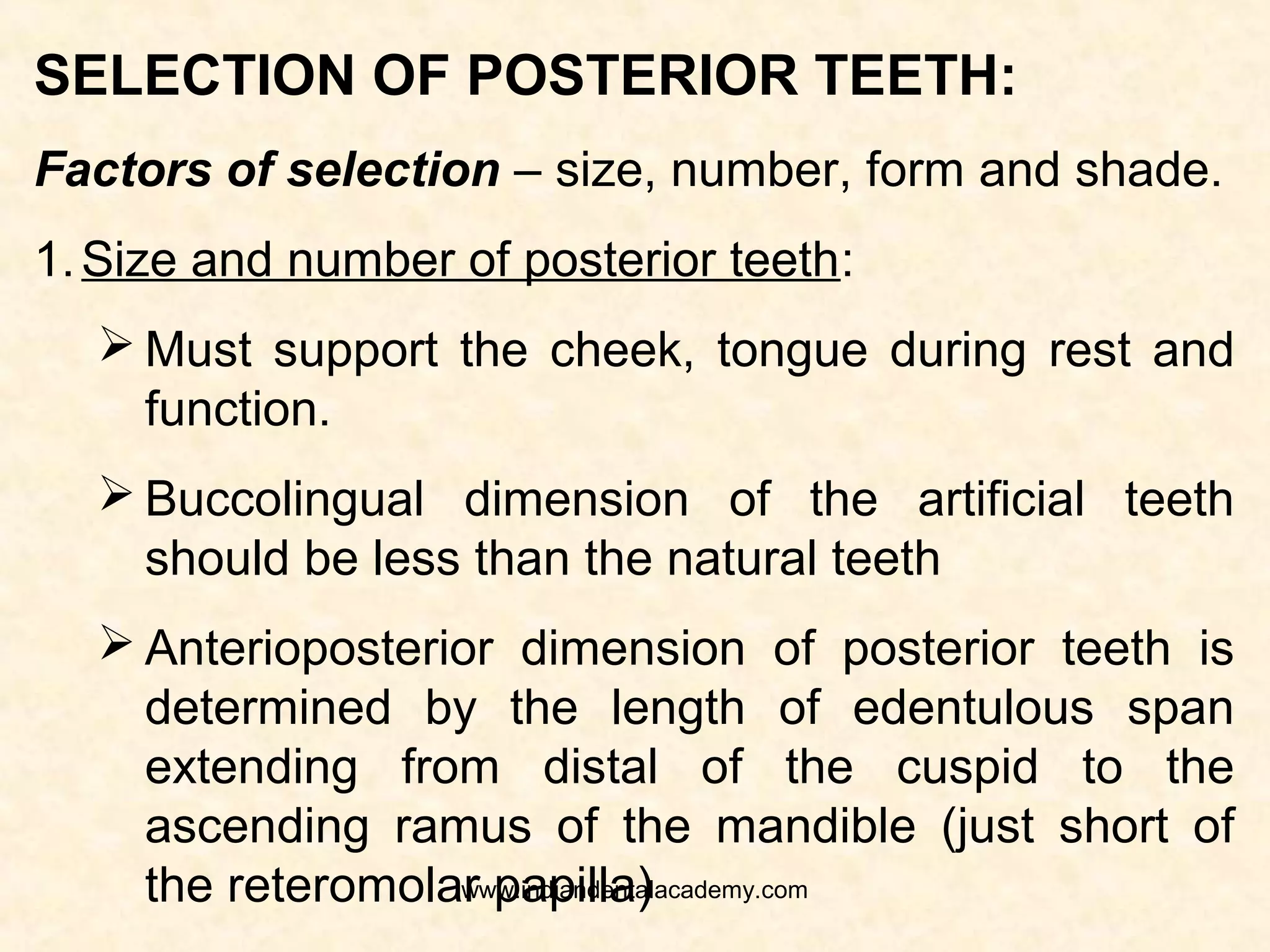 SELECTION OF POSTERIOR TEETH:
Factors of selection – size, number, form and shade.
1. Form of the posterior teeth: The occlusal form of
the posterior teeth is of primary concern. The proximal,
buccal, lingual should be contoured so that they will
feel natural, masitcate food, and arranged in suitable
contact.
Cusp form of teeth are used if balanced
occlusion is being developed. If posterior teeth are
expected to disocclude in eccentric jaw movements
either the cusp form or monoplane teeth can be used.
If the posterior teeth are to be arranged in
neutrocentric occlusion monoplane teeth are selected.www.indiandentalacademy.com
 