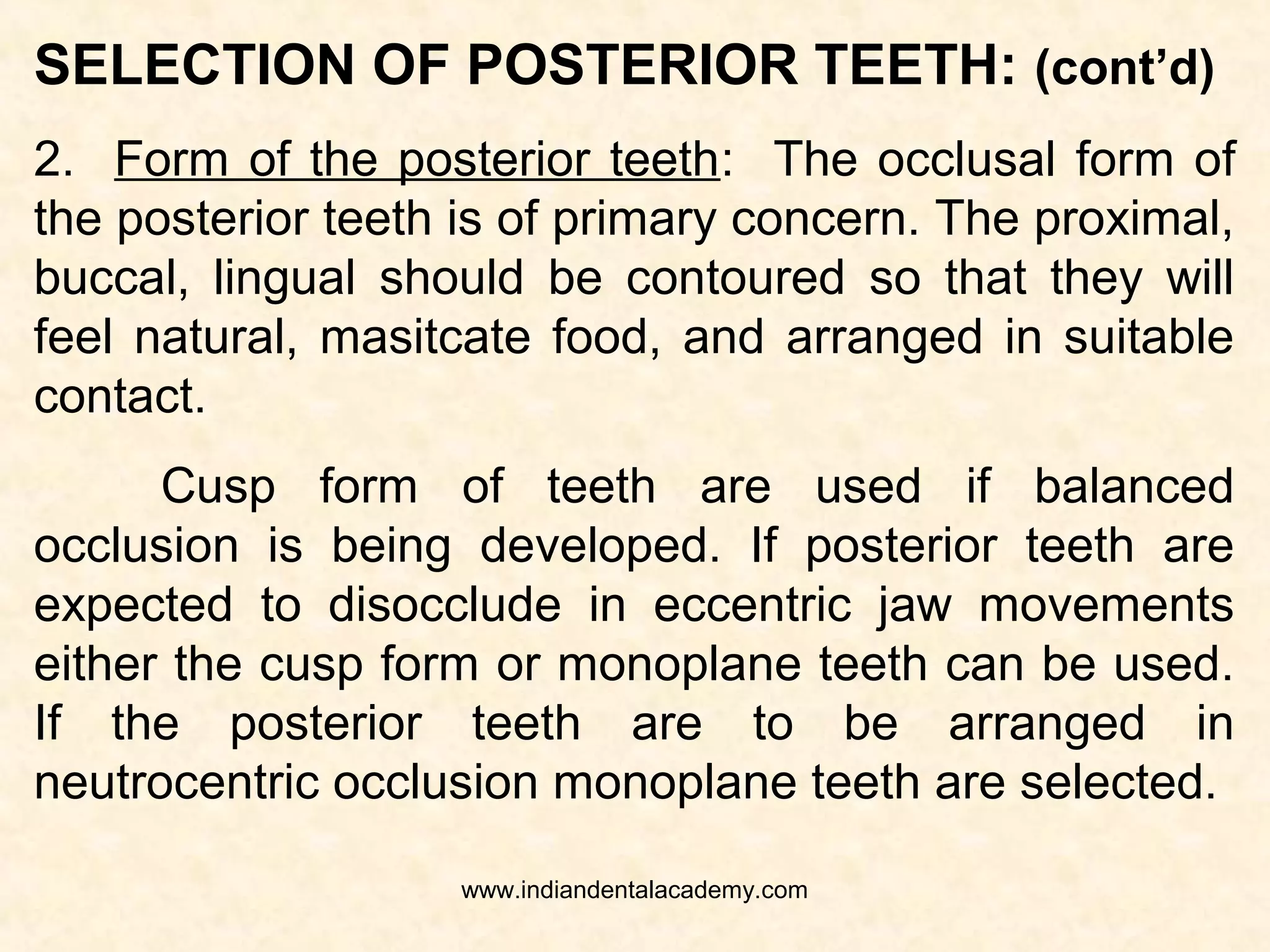 SELECTION OF POSTERIOR TEETH:
Factors of selection – size, number, form and shade.
1.Size and number of posterior teeth:
 Must support the cheek, tongue during rest and
function.
 Buccolingual dimension of the artificial teeth
should be less than the natural teeth
 Anterioposterior dimension of posterior teeth is
determined by the length of edentulous span
extending from distal of the cuspid to the
ascending ramus of the mandible (just short of
the reteromolar papilla)www.indiandentalacademy.com
 