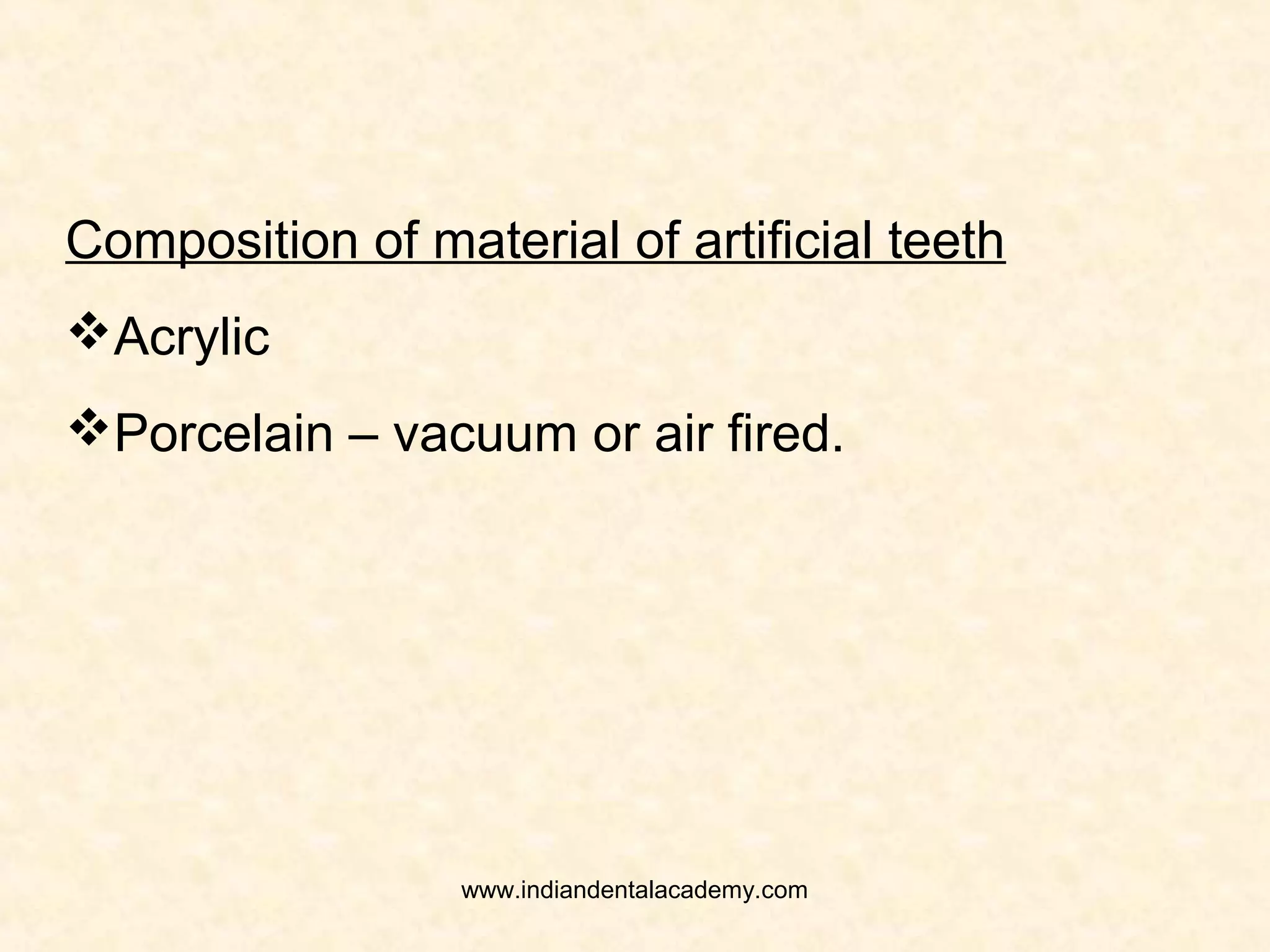 Shade of the artificial teeth:
Should be in harmony with surrounding
structures – skin, hair, and eyes.
Shade selection should be done under natural
light, with the patient positioned in upright postion
and atleast six to eight feet from the dentist.
Canine usually is darker than the anteriors.
Posterior teeth should be in harmony with the
anterior teeth.
Premolar tooth is critical for esthetics. If being
arranged for esthetics premolar should be lighter
than the remaining posterior teeth.www.indiandentalacademy.com
 