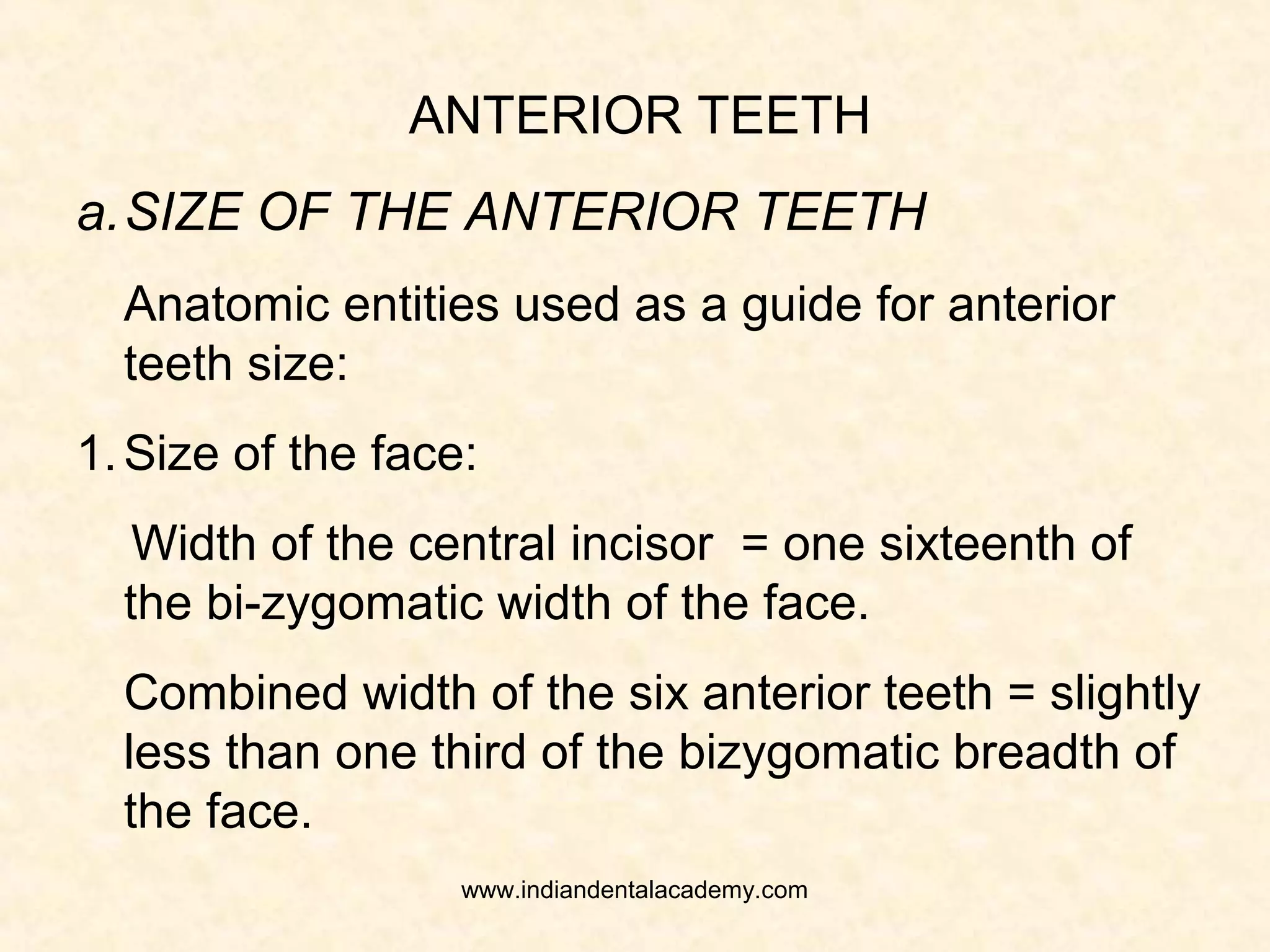 ANTERIOR TEETH
a.SIZE OF THE ANTERIOR TEETH
Anatomic entities used as a guide for anterior
teeth size:
1.Size of the face:
Width of the central incisor = one sixteenth of
the bi-zygomatic width of the face.
Combined width of the six anterior teeth = slightly
less than one third of the bizygomatic breadth of
the face.
www.indiandentalacademy.com
 
