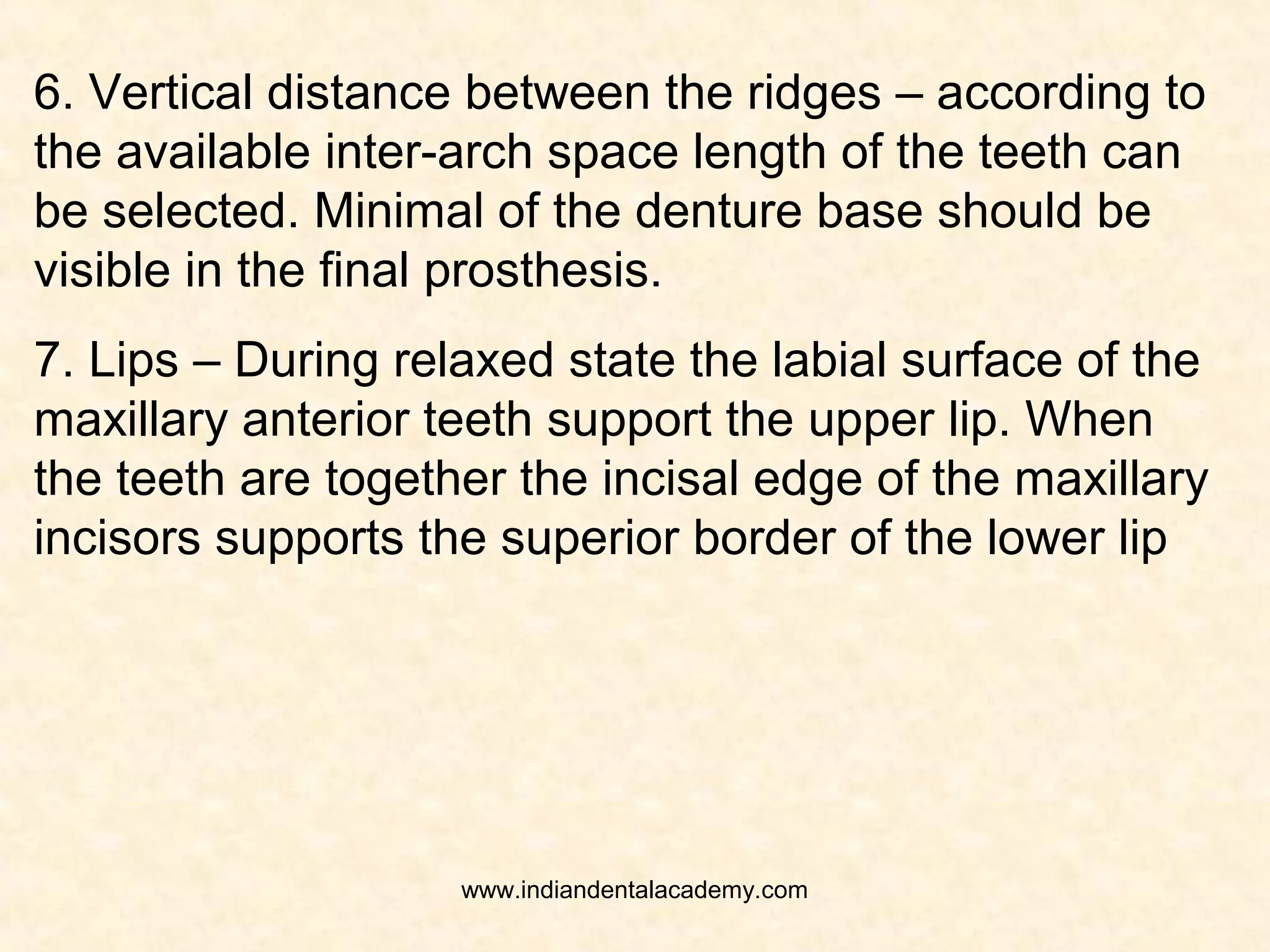 4. Maxillo-Mandibular Relation – Any disproportion in
the size between the maxillary and mandibular arches
influences the length, width and position of the teeth. If
mandible is protruded; anterior teeth are larger, if
mandible is retruded; anterior teeth are smaller.
5. Contour of the residual ridge – teeth should be
placed in relation to follow the contour of the residual
ridges that existed when natual teeth were present.
www.indiandentalacademy.com
 