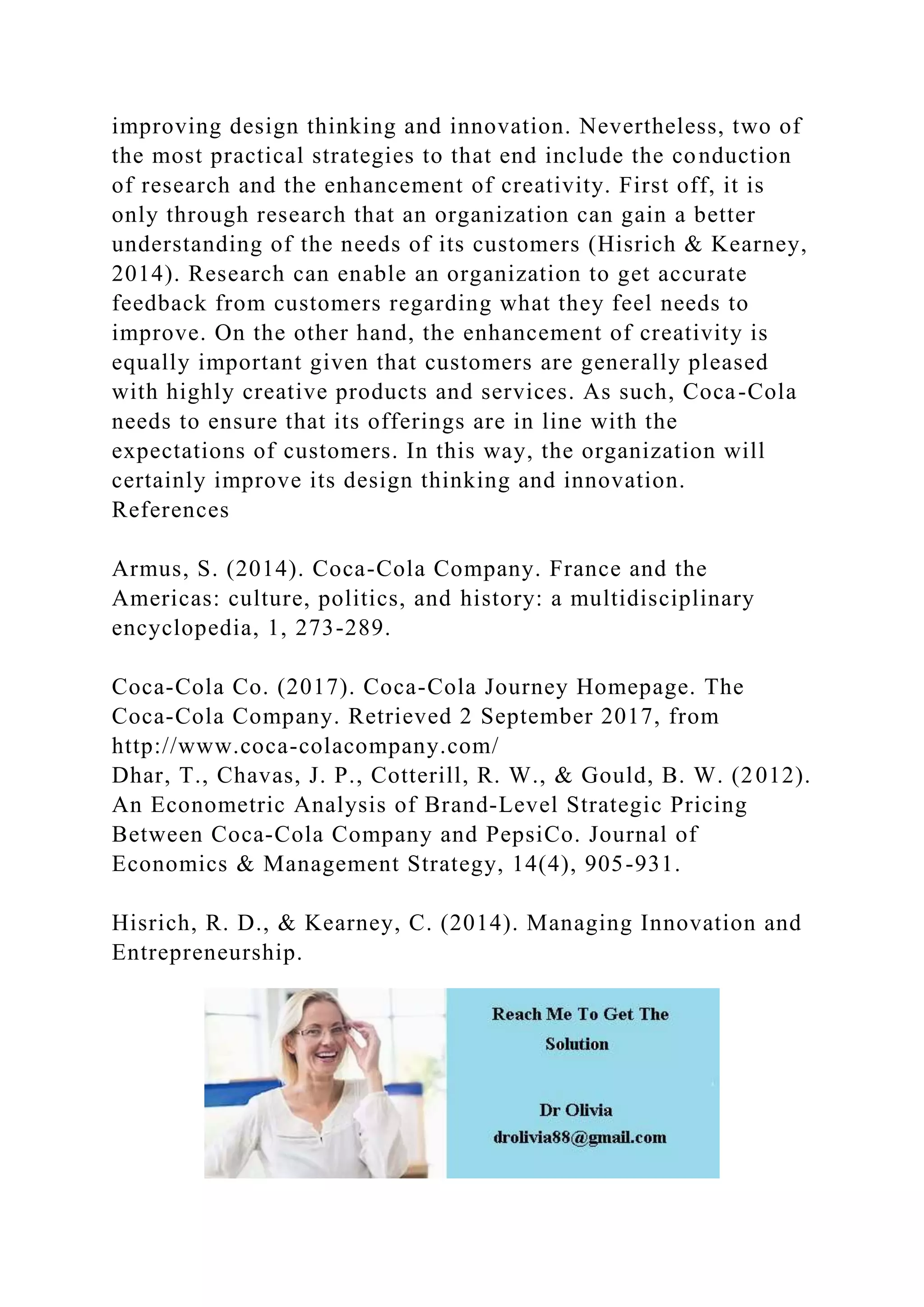 improving design thinking and innovation. Nevertheless, two of
the most practical strategies to that end include the conduction
of research and the enhancement of creativity. First off, it is
only through research that an organization can gain a better
understanding of the needs of its customers (Hisrich & Kearney,
2014). Research can enable an organization to get accurate
feedback from customers regarding what they feel needs to
improve. On the other hand, the enhancement of creativity is
equally important given that customers are generally pleased
with highly creative products and services. As such, Coca-Cola
needs to ensure that its offerings are in line with the
expectations of customers. In this way, the organization will
certainly improve its design thinking and innovation.
References
Armus, S. (2014). Coca-Cola Company. France and the
Americas: culture, politics, and history: a multidisciplinary
encyclopedia, 1, 273-289.
Coca-Cola Co. (2017). Coca-Cola Journey Homepage. The
Coca-Cola Company. Retrieved 2 September 2017, from
http://www.coca-colacompany.com/
Dhar, T., Chavas, J. P., Cotterill, R. W., & Gould, B. W. (2012).
An Econometric Analysis of Brand‐Level Strategic Pricing
Between Coca‐Cola Company and PepsiCo. Journal of
Economics & Management Strategy, 14(4), 905-931.
Hisrich, R. D., & Kearney, C. (2014). Managing Innovation and
Entrepreneurship.
 