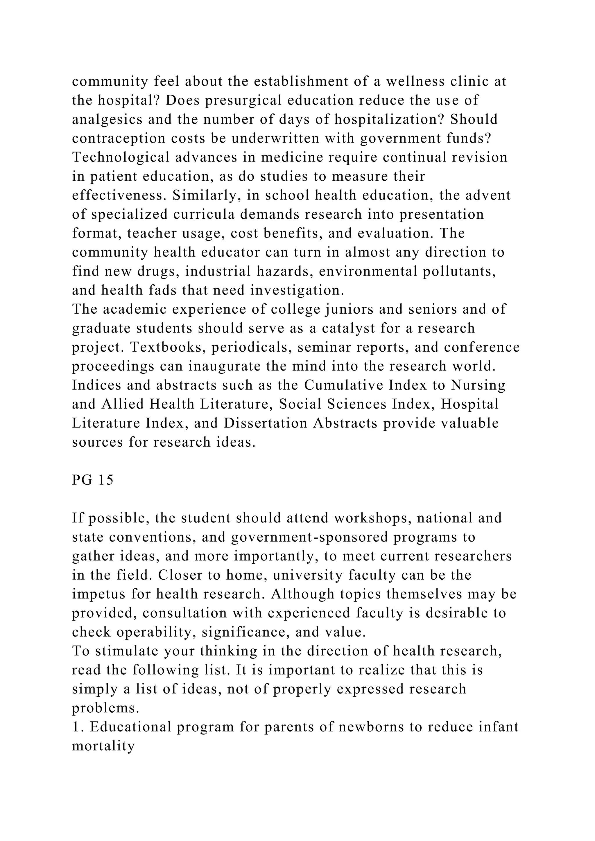 community feel about the establishment of a wellness clinic at
the hospital? Does presurgical education reduce the use of
analgesics and the number of days of hospitalization? Should
contraception costs be underwritten with government funds?
Technological advances in medicine require continual revision
in patient education, as do studies to measure their
effectiveness. Similarly, in school health education, the advent
of specialized curricula demands research into presentation
format, teacher usage, cost benefits, and evaluation. The
community health educator can turn in almost any direction to
find new drugs, industrial hazards, environmental pollutants,
and health fads that need investigation.
The academic experience of college juniors and seniors and of
graduate students should serve as a catalyst for a research
project. Textbooks, periodicals, seminar reports, and conference
proceedings can inaugurate the mind into the research world.
Indices and abstracts such as the Cumulative Index to Nursing
and Allied Health Literature, Social Sciences Index, Hospital
Literature Index, and Dissertation Abstracts provide valuable
sources for research ideas.
PG 15
If possible, the student should attend workshops, national and
state conventions, and government-sponsored programs to
gather ideas, and more importantly, to meet current researchers
in the field. Closer to home, university faculty can be the
impetus for health research. Although topics themselves may be
provided, consultation with experienced faculty is desirable to
check operability, significance, and value.
To stimulate your thinking in the direction of health research,
read the following list. It is important to realize that this is
simply a list of ideas, not of properly expressed research
problems.
1. Educational program for parents of newborns to reduce infant
mortality
 