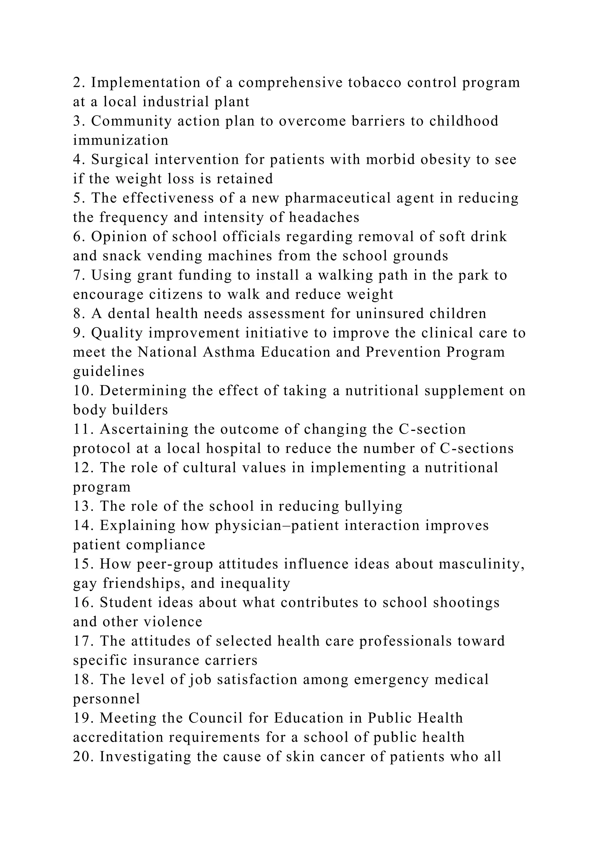 2. Implementation of a comprehensive tobacco control program
at a local industrial plant
3. Community action plan to overcome barriers to childhood
immunization
4. Surgical intervention for patients with morbid obesity to see
if the weight loss is retained
5. The effectiveness of a new pharmaceutical agent in reducing
the frequency and intensity of headaches
6. Opinion of school officials regarding removal of soft drink
and snack vending machines from the school grounds
7. Using grant funding to install a walking path in the park to
encourage citizens to walk and reduce weight
8. A dental health needs assessment for uninsured children
9. Quality improvement initiative to improve the clinical care to
meet the National Asthma Education and Prevention Program
guidelines
10. Determining the effect of taking a nutritional supplement on
body builders
11. Ascertaining the outcome of changing the C-section
protocol at a local hospital to reduce the number of C-sections
12. The role of cultural values in implementing a nutritional
program
13. The role of the school in reducing bullying
14. Explaining how physician–patient interaction improves
patient compliance
15. How peer-group attitudes influence ideas about masculinity,
gay friendships, and inequality
16. Student ideas about what contributes to school shootings
and other violence
17. The attitudes of selected health care professionals toward
specific insurance carriers
18. The level of job satisfaction among emergency medical
personnel
19. Meeting the Council for Education in Public Health
accreditation requirements for a school of public health
20. Investigating the cause of skin cancer of patients who all
 