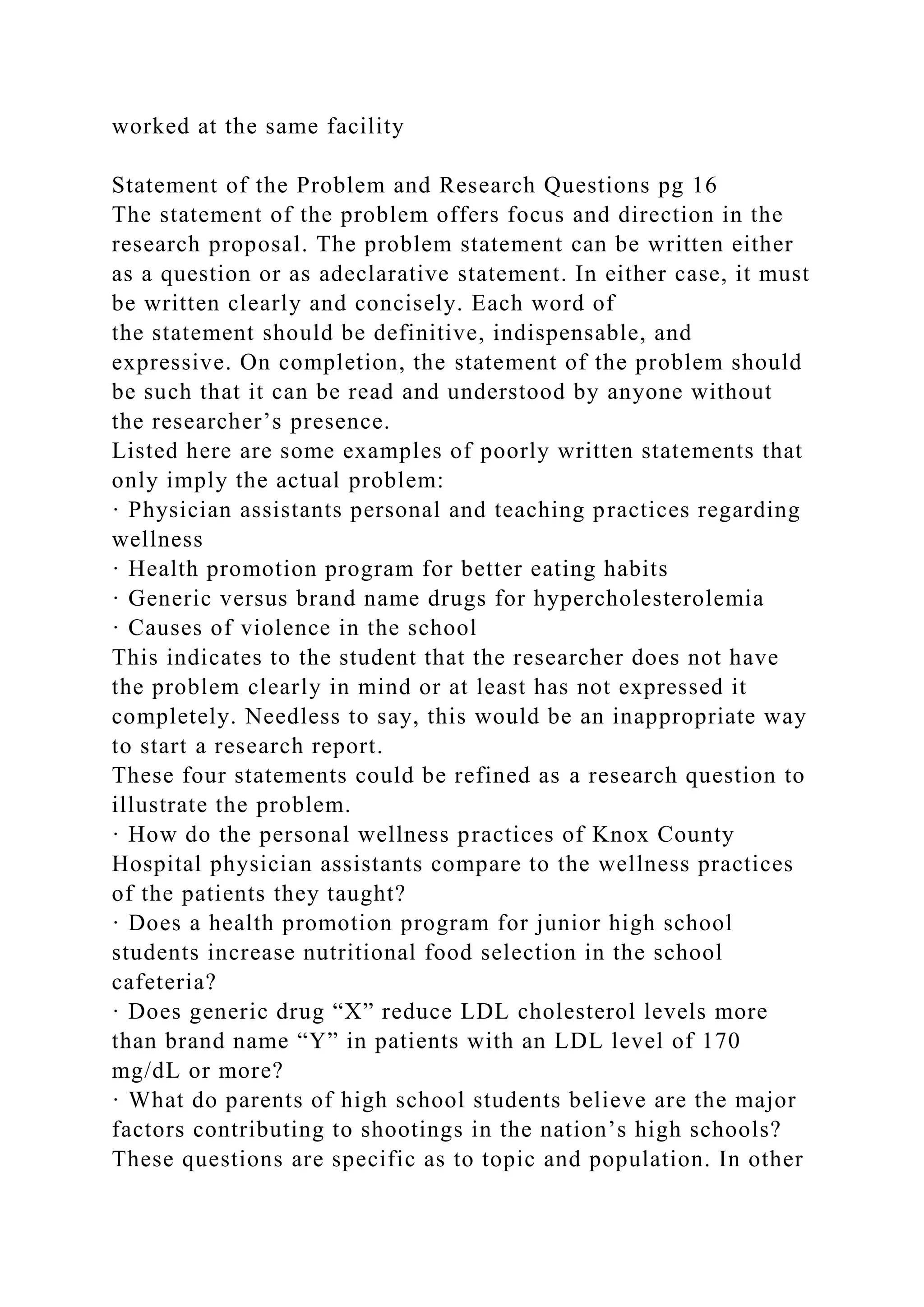 worked at the same facility
Statement of the Problem and Research Questions pg 16
The statement of the problem offers focus and direction in the
research proposal. The problem statement can be written either
as a question or as adeclarative statement. In either case, it must
be written clearly and concisely. Each word of
the statement should be definitive, indispensable, and
expressive. On completion, the statement of the problem should
be such that it can be read and understood by anyone without
the researcher’s presence.
Listed here are some examples of poorly written statements that
only imply the actual problem:
· Physician assistants personal and teaching practices regarding
wellness
· Health promotion program for better eating habits
· Generic versus brand name drugs for hypercholesterolemia
· Causes of violence in the school
This indicates to the student that the researcher does not have
the problem clearly in mind or at least has not expressed it
completely. Needless to say, this would be an inappropriate way
to start a research report.
These four statements could be refined as a research question to
illustrate the problem.
· How do the personal wellness practices of Knox County
Hospital physician assistants compare to the wellness practices
of the patients they taught?
· Does a health promotion program for junior high school
students increase nutritional food selection in the school
cafeteria?
· Does generic drug “X” reduce LDL cholesterol levels more
than brand name “Y” in patients with an LDL level of 170
mg/dL or more?
· What do parents of high school students believe are the major
factors contributing to shootings in the nation’s high schools?
These questions are specific as to topic and population. In other
 