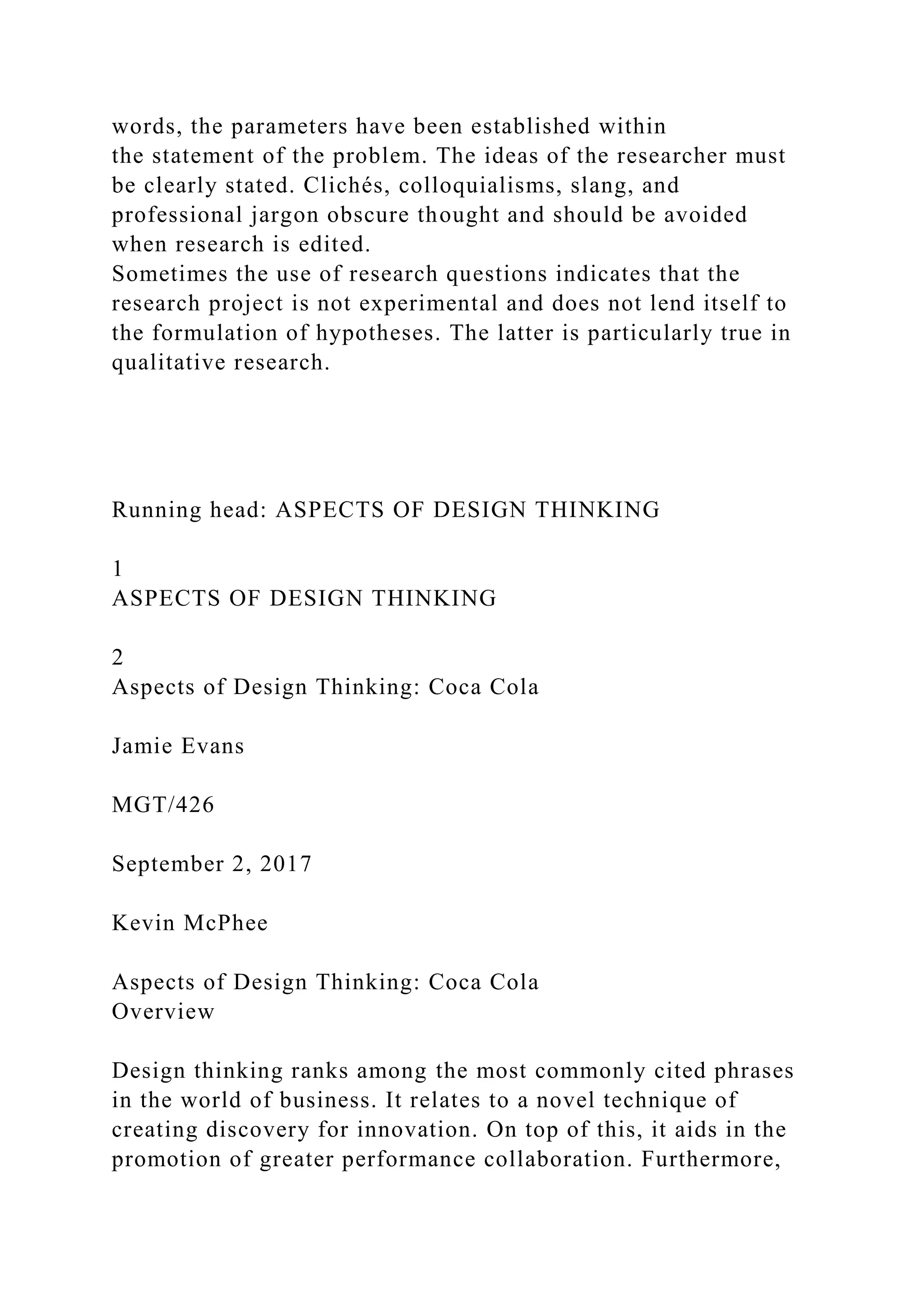 words, the parameters have been established within
the statement of the problem. The ideas of the researcher must
be clearly stated. Clichés, colloquialisms, slang, and
professional jargon obscure thought and should be avoided
when research is edited.
Sometimes the use of research questions indicates that the
research project is not experimental and does not lend itself to
the formulation of hypotheses. The latter is particularly true in
qualitative research.
Running head: ASPECTS OF DESIGN THINKING
1
ASPECTS OF DESIGN THINKING
2
Aspects of Design Thinking: Coca Cola
Jamie Evans
MGT/426
September 2, 2017
Kevin McPhee
Aspects of Design Thinking: Coca Cola
Overview
Design thinking ranks among the most commonly cited phrases
in the world of business. It relates to a novel technique of
creating discovery for innovation. On top of this, it aids in the
promotion of greater performance collaboration. Furthermore,
 