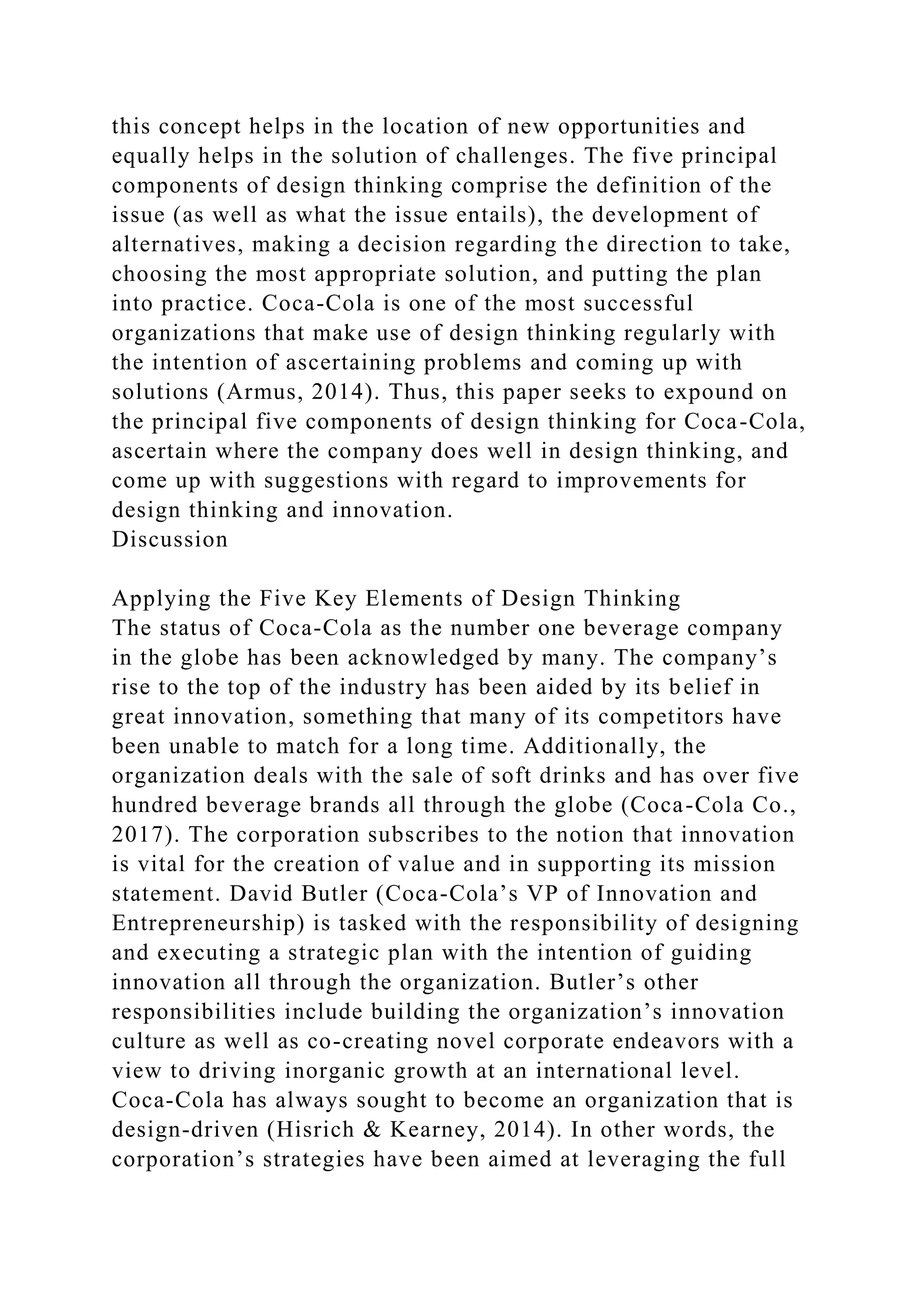 this concept helps in the location of new opportunities and
equally helps in the solution of challenges. The five principal
components of design thinking comprise the definition of the
issue (as well as what the issue entails), the development of
alternatives, making a decision regarding the direction to take,
choosing the most appropriate solution, and putting the plan
into practice. Coca-Cola is one of the most successful
organizations that make use of design thinking regularly with
the intention of ascertaining problems and coming up with
solutions (Armus, 2014). Thus, this paper seeks to expound on
the principal five components of design thinking for Coca-Cola,
ascertain where the company does well in design thinking, and
come up with suggestions with regard to improvements for
design thinking and innovation.
Discussion
Applying the Five Key Elements of Design Thinking
The status of Coca-Cola as the number one beverage company
in the globe has been acknowledged by many. The company’s
rise to the top of the industry has been aided by its belief in
great innovation, something that many of its competitors have
been unable to match for a long time. Additionally, the
organization deals with the sale of soft drinks and has over five
hundred beverage brands all through the globe (Coca-Cola Co.,
2017). The corporation subscribes to the notion that innovation
is vital for the creation of value and in supporting its mission
statement. David Butler (Coca-Cola’s VP of Innovation and
Entrepreneurship) is tasked with the responsibility of designing
and executing a strategic plan with the intention of guiding
innovation all through the organization. Butler’s other
responsibilities include building the organization’s innovation
culture as well as co-creating novel corporate endeavors with a
view to driving inorganic growth at an international level.
Coca-Cola has always sought to become an organization that is
design-driven (Hisrich & Kearney, 2014). In other words, the
corporation’s strategies have been aimed at leveraging the full
 
