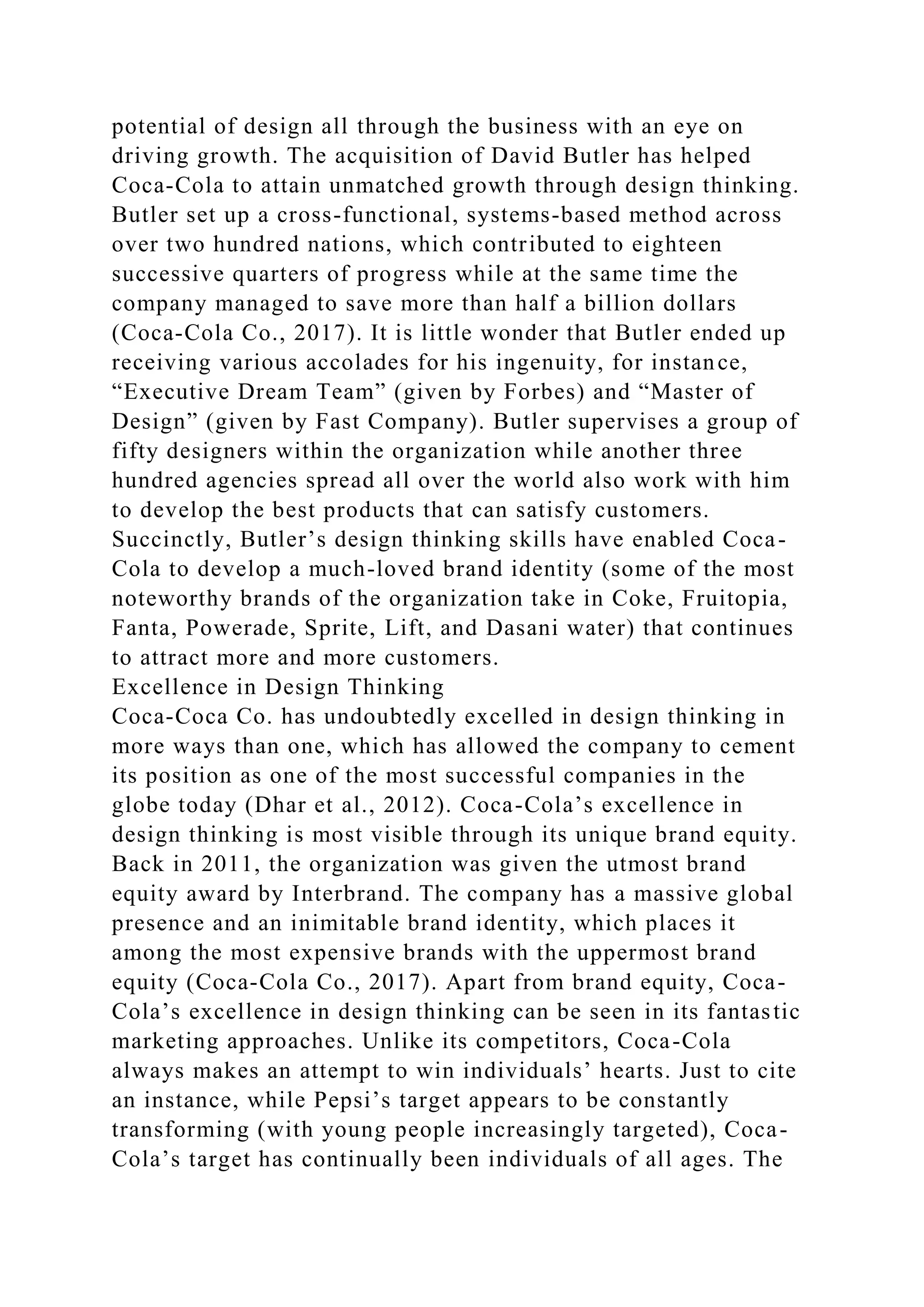 potential of design all through the business with an eye on
driving growth. The acquisition of David Butler has helped
Coca-Cola to attain unmatched growth through design thinking.
Butler set up a cross-functional, systems-based method across
over two hundred nations, which contributed to eighteen
successive quarters of progress while at the same time the
company managed to save more than half a billion dollars
(Coca-Cola Co., 2017). It is little wonder that Butler ended up
receiving various accolades for his ingenuity, for instance,
“Executive Dream Team” (given by Forbes) and “Master of
Design” (given by Fast Company). Butler supervises a group of
fifty designers within the organization while another three
hundred agencies spread all over the world also work with him
to develop the best products that can satisfy customers.
Succinctly, Butler’s design thinking skills have enabled Coca-
Cola to develop a much-loved brand identity (some of the most
noteworthy brands of the organization take in Coke, Fruitopia,
Fanta, Powerade, Sprite, Lift, and Dasani water) that continues
to attract more and more customers.
Excellence in Design Thinking
Coca-Coca Co. has undoubtedly excelled in design thinking in
more ways than one, which has allowed the company to cement
its position as one of the most successful companies in the
globe today (Dhar et al., 2012). Coca-Cola’s excellence in
design thinking is most visible through its unique brand equity.
Back in 2011, the organization was given the utmost brand
equity award by Interbrand. The company has a massive global
presence and an inimitable brand identity, which places it
among the most expensive brands with the uppermost brand
equity (Coca-Cola Co., 2017). Apart from brand equity, Coca-
Cola’s excellence in design thinking can be seen in its fantastic
marketing approaches. Unlike its competitors, Coca-Cola
always makes an attempt to win individuals’ hearts. Just to cite
an instance, while Pepsi’s target appears to be constantly
transforming (with young people increasingly targeted), Coca-
Cola’s target has continually been individuals of all ages. The
 