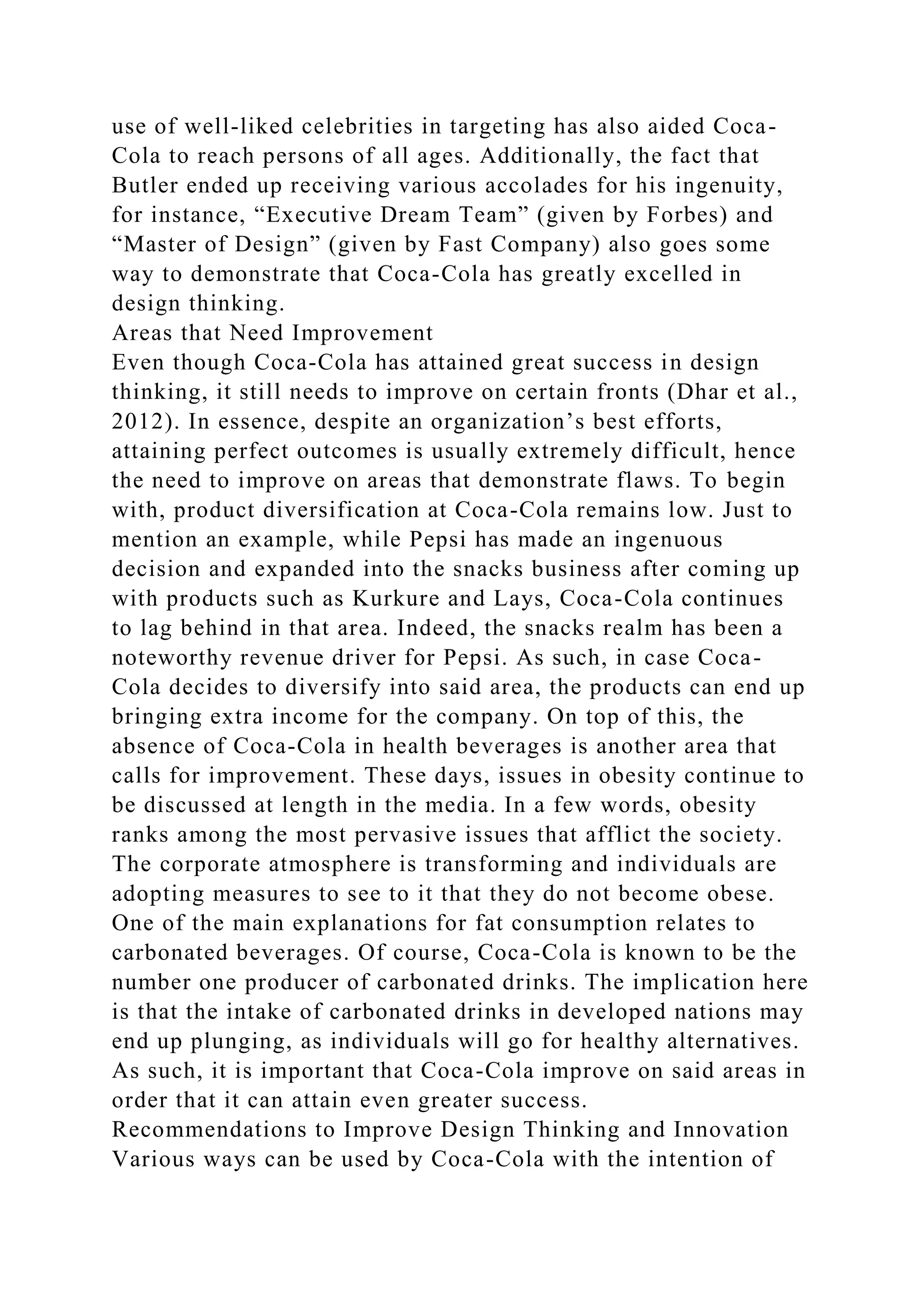 use of well-liked celebrities in targeting has also aided Coca-
Cola to reach persons of all ages. Additionally, the fact that
Butler ended up receiving various accolades for his ingenuity,
for instance, “Executive Dream Team” (given by Forbes) and
“Master of Design” (given by Fast Company) also goes some
way to demonstrate that Coca-Cola has greatly excelled in
design thinking.
Areas that Need Improvement
Even though Coca-Cola has attained great success in design
thinking, it still needs to improve on certain fronts (Dhar et al.,
2012). In essence, despite an organization’s best efforts,
attaining perfect outcomes is usually extremely difficult, hence
the need to improve on areas that demonstrate flaws. To begin
with, product diversification at Coca-Cola remains low. Just to
mention an example, while Pepsi has made an ingenuous
decision and expanded into the snacks business after coming up
with products such as Kurkure and Lays, Coca-Cola continues
to lag behind in that area. Indeed, the snacks realm has been a
noteworthy revenue driver for Pepsi. As such, in case Coca-
Cola decides to diversify into said area, the products can end up
bringing extra income for the company. On top of this, the
absence of Coca-Cola in health beverages is another area that
calls for improvement. These days, issues in obesity continue to
be discussed at length in the media. In a few words, obesity
ranks among the most pervasive issues that afflict the society.
The corporate atmosphere is transforming and individuals are
adopting measures to see to it that they do not become obese.
One of the main explanations for fat consumption relates to
carbonated beverages. Of course, Coca-Cola is known to be the
number one producer of carbonated drinks. The implication here
is that the intake of carbonated drinks in developed nations may
end up plunging, as individuals will go for healthy alternatives.
As such, it is important that Coca-Cola improve on said areas in
order that it can attain even greater success.
Recommendations to Improve Design Thinking and Innovation
Various ways can be used by Coca-Cola with the intention of
 