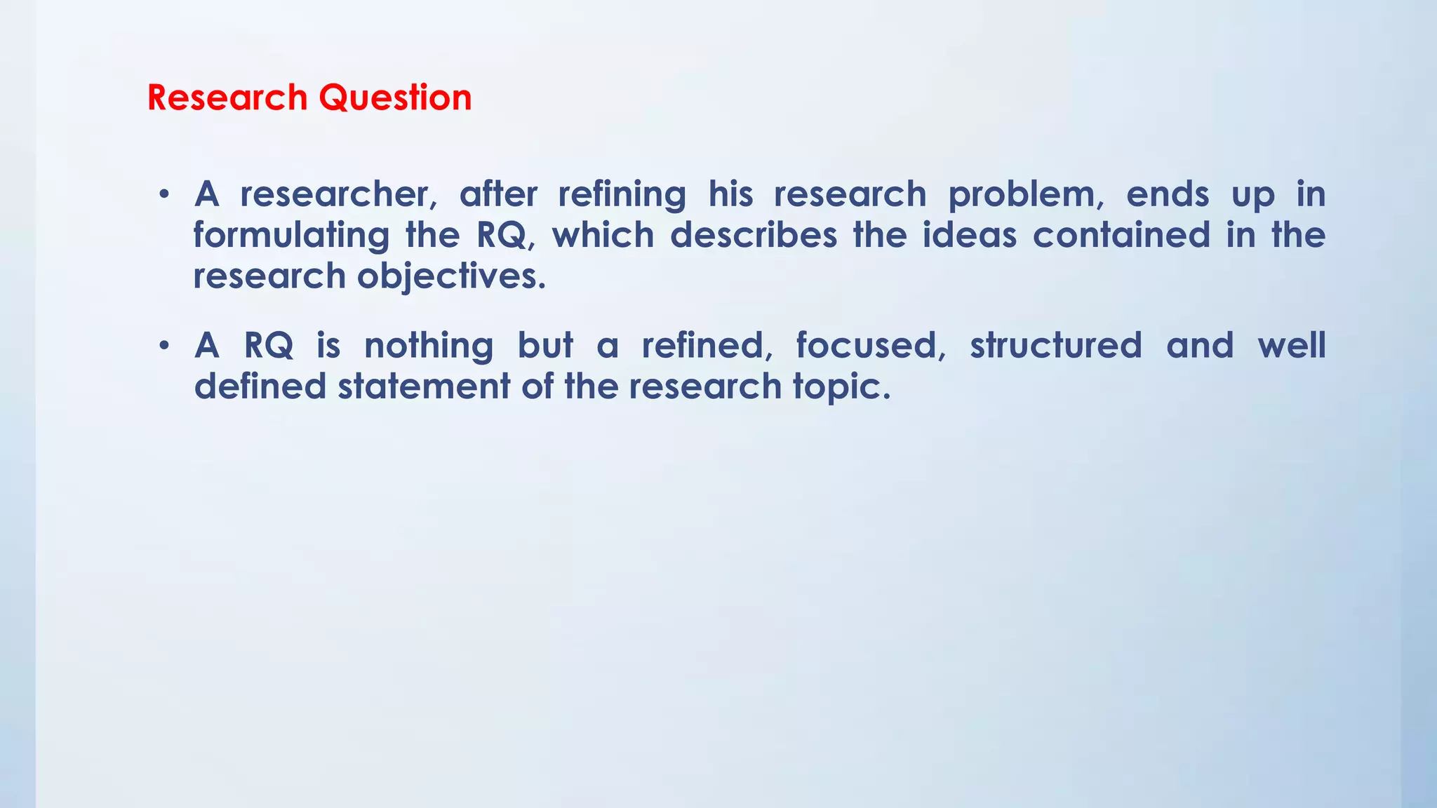 Research Question
• A researcher, after refining his research problem, ends up in
formulating the RQ, which describes the ideas contained in the
research objectives.
• A RQ is nothing but a refined, focused, structured and well
defined statement of the research topic.
 