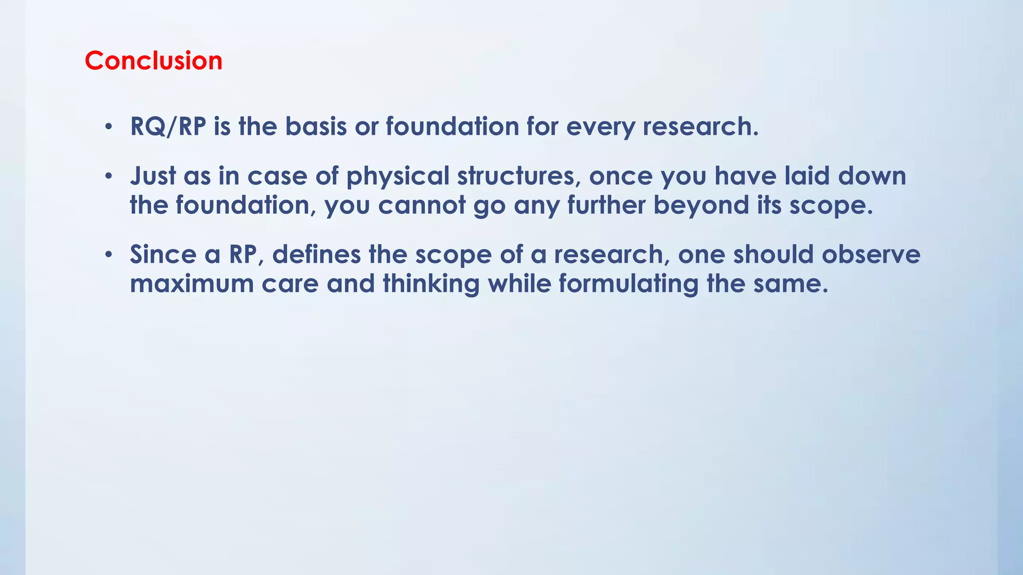 Conclusion
• RQ/RP is the basis or foundation for every research.
• Just as in case of physical structures, once you have laid down
the foundation, you cannot go any further beyond its scope.
• Since a RP, defines the scope of a research, one should observe
maximum care and thinking while formulating the same.
 