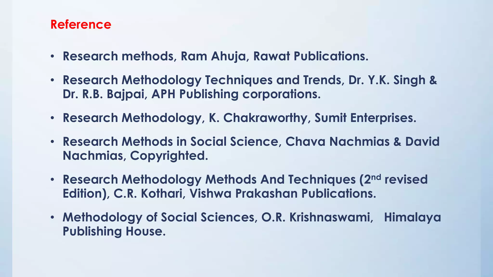 Reference
• Research methods, Ram Ahuja, Rawat Publications.
• Research Methodology Techniques and Trends, Dr. Y.K. Singh &
Dr. R.B. Bajpai, APH Publishing corporations.
• Research Methodology, K. Chakraworthy, Sumit Enterprises.
• Research Methods in Social Science, Chava Nachmias & David
Nachmias, Copyrighted.
• Research Methodology Methods And Techniques (2nd revised
Edition), C.R. Kothari, Vishwa Prakashan Publications.
• Methodology of Social Sciences, O.R. Krishnaswami, Himalaya
Publishing House.
 