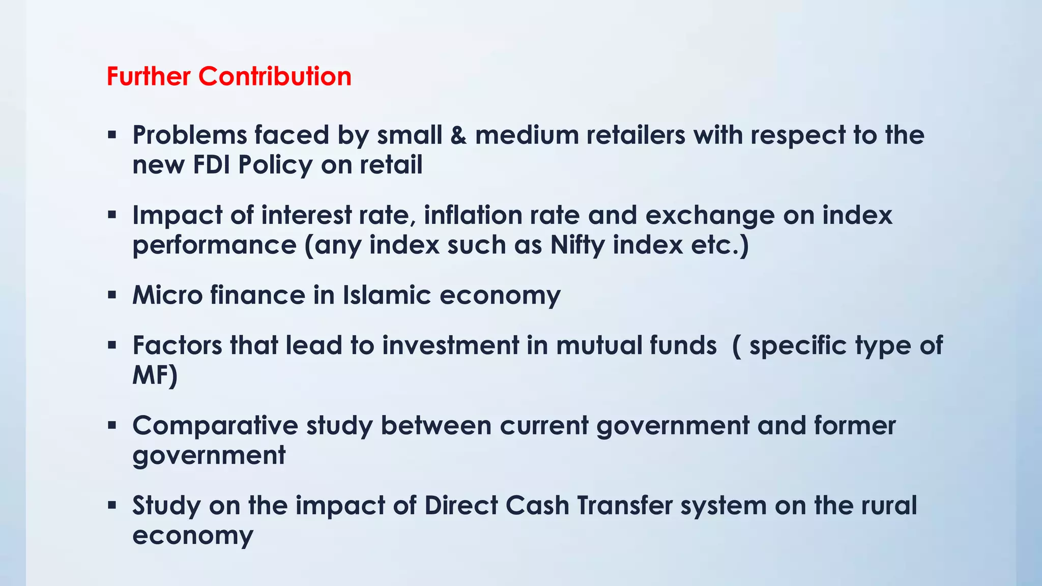 Further Contribution
 Problems faced by small & medium retailers with respect to the
new FDI Policy on retail
 Impact of interest rate, inflation rate and exchange on index
performance (any index such as Nifty index etc.)
 Micro finance in Islamic economy
 Factors that lead to investment in mutual funds ( specific type of
MF)
 Comparative study between current government and former
government
 Study on the impact of Direct Cash Transfer system on the rural
economy
 