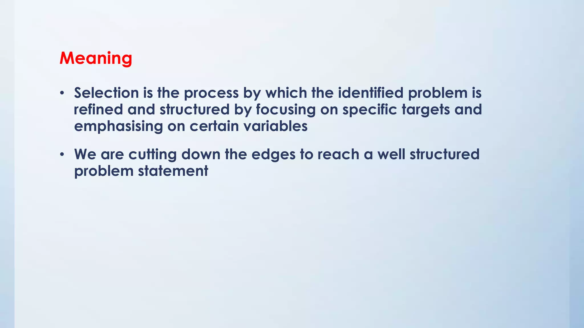 Meaning
• Selection is the process by which the identified problem is
refined and structured by focusing on specific targets and
emphasising on certain variables
• We are cutting down the edges to reach a well structured
problem statement
 