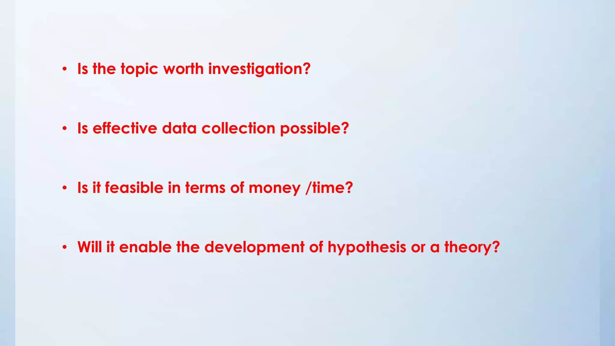 • Is the topic worth investigation?
• Is effective data collection possible?
• Is it feasible in terms of money /time?
• Will it enable the development of hypothesis or a theory?
 