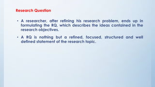 Research Question
• A researcher, after refining his research problem, ends up in
formulating the RQ, which describes the ideas contained in the
research objectives.
• A RQ is nothing but a refined, focused, structured and well
defined statement of the research topic.
 