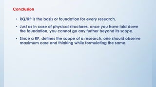 Conclusion
• RQ/RP is the basis or foundation for every research.
• Just as in case of physical structures, once you have laid down
the foundation, you cannot go any further beyond its scope.
• Since a RP, defines the scope of a research, one should observe
maximum care and thinking while formulating the same.
 