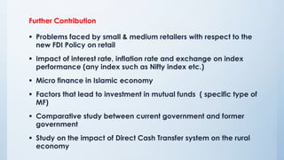 Further Contribution
 Problems faced by small & medium retailers with respect to the
new FDI Policy on retail
 Impact of interest rate, inflation rate and exchange on index
performance (any index such as Nifty index etc.)
 Micro finance in Islamic economy
 Factors that lead to investment in mutual funds ( specific type of
MF)
 Comparative study between current government and former
government
 Study on the impact of Direct Cash Transfer system on the rural
economy
 