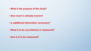 • What is the purpose of the study?
• How much is already known?
• Is additional information necessary?
• What is to be ascertained or measured?
• How is it to be measured?
 