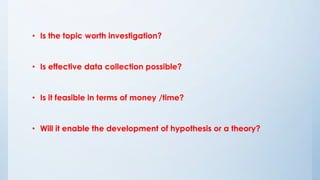 • Is the topic worth investigation?
• Is effective data collection possible?
• Is it feasible in terms of money /time?
• Will it enable the development of hypothesis or a theory?
 