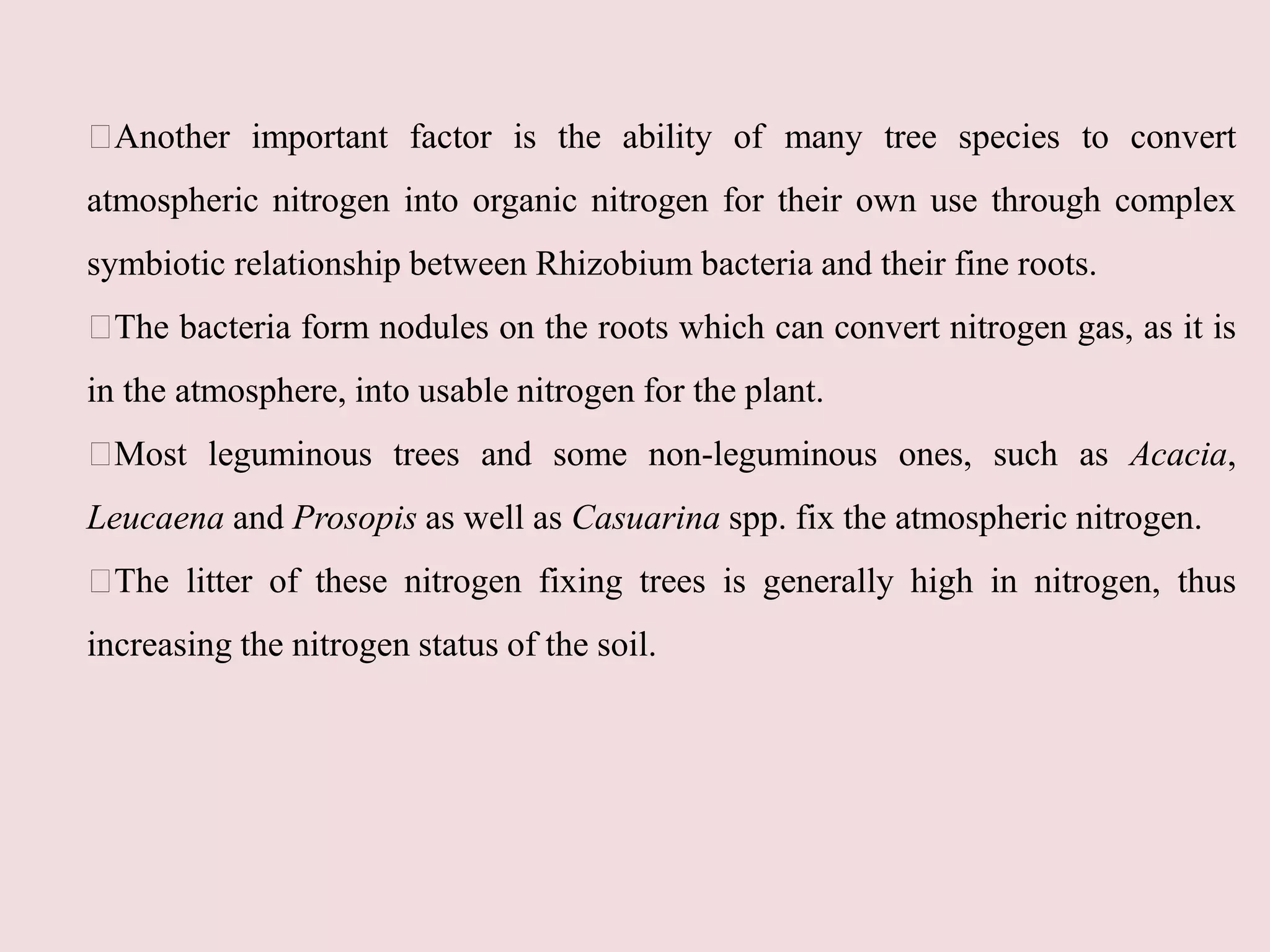 Another important factor is the ability of many tree species to convert
atmospheric nitrogen into organic nitrogen for their own use through complex
symbiotic relationship between Rhizobium bacteria and their fine roots.
The bacteria form nodules on the roots which can convert nitrogen gas, as it is
in the atmosphere, into usable nitrogen for the plant.
Most leguminous trees and some non-leguminous ones, such as Acacia,
Leucaena and Prosopis as well as Casuarina spp. fix the atmospheric nitrogen.
The litter of these nitrogen fixing trees is generally high in nitrogen, thus
increasing the nitrogen status of the soil.
 