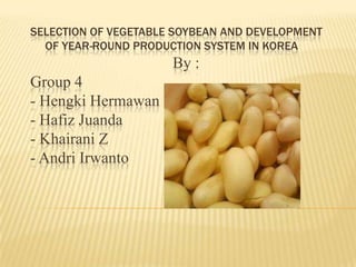 SELECTION OF VEGETABLE SOYBEAN AND DEVELOPMENT
OF YEAR-ROUND PRODUCTION SYSTEM IN KOREA

By :
Group 4
- Hengki Hermawan
- Hafiz Juanda
- Khairani Z
- Andri Irwanto

 