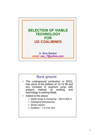 SELECTION OF VIABLE
        TECHNOLOGY
            FOR
       UG COALMINES


             U. Siva Sankar
        email: uss_7@yahoo.com




           Back ground
• The underground production in SCCL
  has come to the plateau at 12-13 Mt and
  any increase in quantum jump with
  present method of working and
  technology is looking bleak.
• Added to the above
      Depth range is increasing – 350 to 600 m.
      Geological disturbances,
      Stress regime
      Gradient - 1 in 3 to 1in4




                                                  1
 