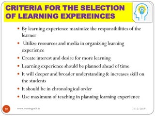  By learning experience maximize the responsibilities of the
learner
 Utilize resources and media in organizing learning
experience
 Create interest and desire for more learning
 Learning experience should be planned ahead of time
 It will deeper and broader understanding & increases skill on
the students
 It should be in chronological order
 Use maximum of teaching in planning learning experience
7/15/201910 www.nursingpath.in
CRITERIA FOR THE SELECTION
OF LEARNING EXPEREINCES
 