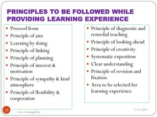 PRINCIPLES TO BE FOLLOWED WHILE
PROVIDING LEARNING EXPERIENCE
 Proceed from
 Principle of aim
 Learning by doing
 Principle of linking
 Principle of planning
 Principle of interest &
motivation
 Principle of sympathy & kind
atmosphere
 Principle of flexibility &
cooperation
 Principle of diagnostic and
remedial teaching
 Principle of looking ahead
 Principle of creativity
 Systematic exposition
 Clear understanding
 Principle of revision and
fixation
 Area to be selected for
learning experience
7/15/201913
www.nursingpath.in
 