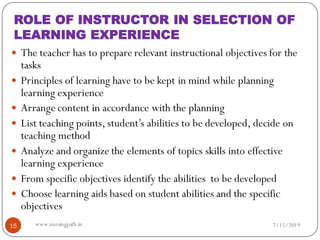 ROLE OF INSTRUCTOR IN SELECTION OF
LEARNING EXPERIENCE
 The teacher has to prepare relevant instructional objectives for the
tasks
 Principles of learning have to be kept in mind while planning
learning experience
 Arrange content in accordance with the planning
 List teaching points, student’s abilities to be developed, decide on
teaching method
 Analyze and organize the elements of topics skills into effective
learning experience
 From specific objectives identify the abilities to be developed
 Choose learning aids based on student abilities and the specific
objectives
7/15/201915 www.nursingpath.in
 
