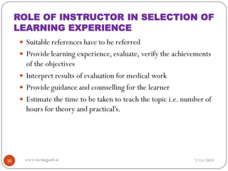  Suitable references have to be referred
 Provide learning experience, evaluate, verify the achievements
of the objectives
 Interpret results of evaluation for medical work
 Provide guidance and counselling for the learner
 Estimate the time to be taken to teach the topic i.e. number of
hours for theory and practical's.
7/15/201916 www.nursingpath.in
ROLE OF INSTRUCTOR IN SELECTION OF
LEARNING EXPERIENCE
 
